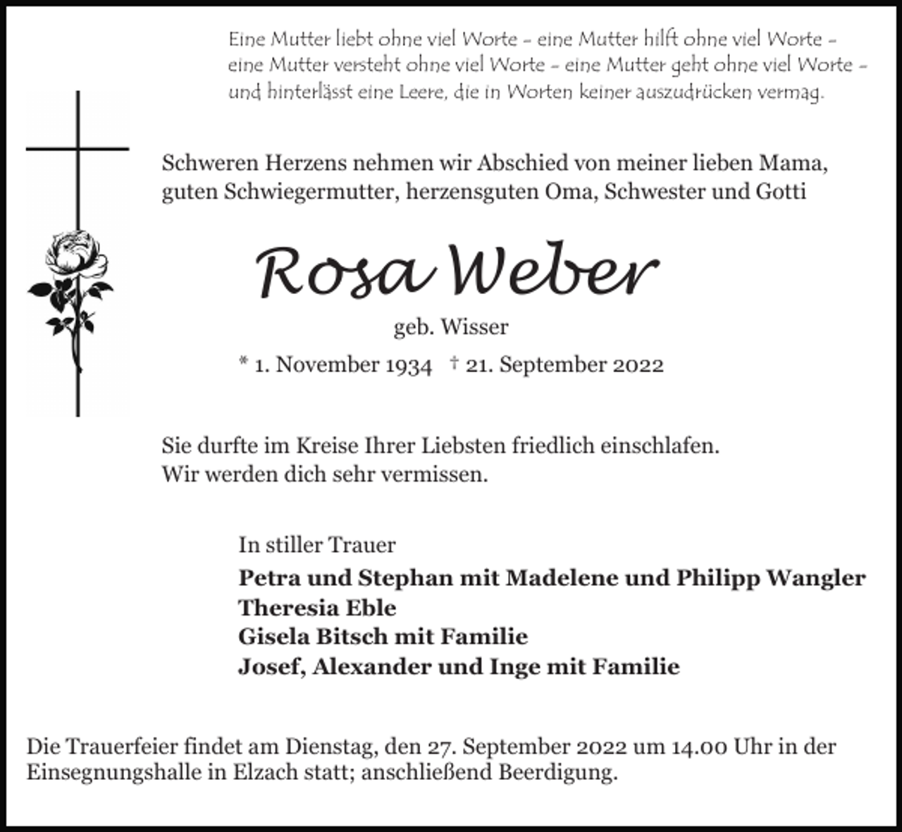 <p>Eine Mutter liebt ohne viel Worte - eine Mutter hilft ohne viel Worte eine Mutter versteht ohne viel Worte - eine Mutter geht ohne viel Worte und hinterlässt eine Leere, die in Worten keiner auszudrücken vermag.</p><p>Schweren Herzens nehmen wir Abschied von meiner lieben Mama,<br />guten Schwiegermutter, herzensguten Oma, Schwester und Gotti</p><p>Rosa Weber<br />geb. Wisser</p><p>* 1. November 1934 † 21. September 2022<br />Sie durfte im Kreise Ihrer Liebsten friedlich einschlafen.<br />Wir werden dich sehr vermissen.<br />In stiller Trauer<br />Petra und Stephan mit Madelene und Philipp Wangler<br />Theresia Eble<br />Gisela Bitsch mit Familie<br />Josef, Alexander und Inge mit Familie<br />Die Trauerfeier findet am Dienstag, den 27. September 2022 um 14.00 Uhr in der<br />Einsegnungshalle in Elzach statt; anschließend Beerdigung.</p>