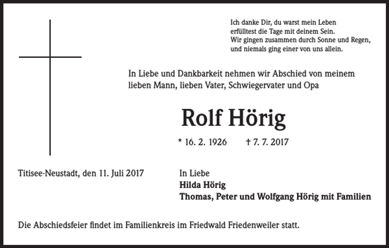 <p>Ich danke Dir, du warst mein Leben<br />erfülltest die Tage mit deinem Sein.<br />Wir gingen zusammen durch Sonne und Regen,<br />und niemals ging einer von uns allein.</p><p>In Liebe und Dankbarkeit nehmen wir Abschied von meinem<br />lieben Mann, lieben Vater, Schwiegervater und Opa</p><p>Rolf Hörig<br />* 16. 2. 1926 † 7. 7. 2017<br />Titisee-Neustadt, den 11. Juli 2017</p><p>I n Liebe<br />Hilda Hörig<br />Thomas, Peter und Wolfgang Hörig mit Familien</p><p>Die Abschiedsfeier findet im Familienkreis im Friedwald Friedenweiler statt.</p>