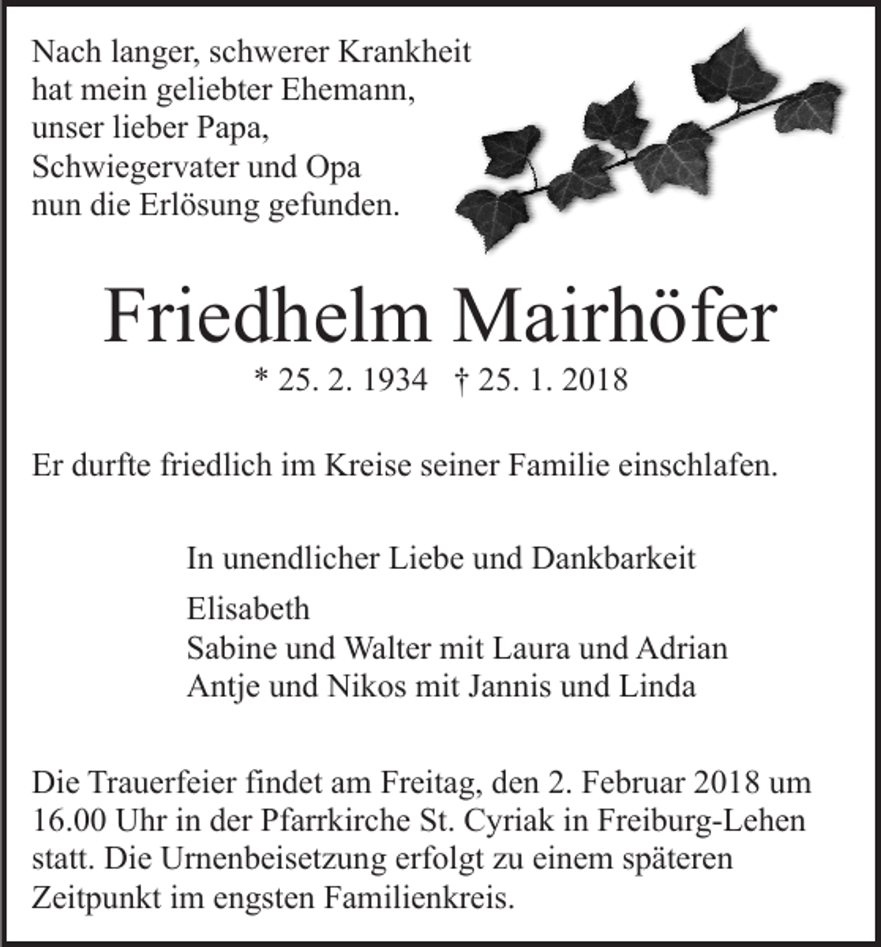 <p>Krankheit<br />NNach<br />a c h l alanger,<br />n g er, s schwerer<br />c h w er er Kr<br />a n k h eit<br />hhat<br />at mein<br />m ei n ggeliebter<br />eli e bt er Ehemann,<br />E h e m a n n,<br />uunser<br />ns er lilieber<br />e b er Papa,<br />P a p a,<br />SSchwiegervater<br />c h wi e g er v at er uund<br />n d Opa<br />O pa<br />die<br />nnun<br />u n di<br />e Erlösung<br />Erl ös u n g ggefunden.<br />ef u n d e n.</p><p>Friedhelm<br />Fri<br />e d h el m Mairhöfer<br />M air h öf er<br />** 225.<br />5. 2.<br />9 3 4 †† 225.<br />5. 1.<br />018<br />2. 11934<br />1. 22018</p><p>Er ddurfte<br />friedlich<br />Er<br />urft e fri<br />e dli c h i im<br />m Kreise<br />Kr e is e seiner<br />s ei n er Familie<br />F a mili e einschlafen.<br />ei ns c hlaf e n.<br />IInn unendlicher<br />u n e n dli c h er Liebe<br />Li e b e und<br />u n d Dankbarkeit<br />D a n k b ar k eit<br />Elis a b et h<br />Elisabeth<br />SSabine<br />a bi n e uund<br />n d Walter<br />Walt er mit<br />mit Laura<br />L a ur a uund<br />n d Adrian<br />A dri a n<br />AAntje<br />ntj e uund<br />n d Ni<br />Nikos<br />k os mit<br />mit J Jannis<br />a n n is und<br />u n d Linda<br />Li n d a<br />Di e TrTrauerfeier<br />Die<br />a u erf ei er fifindet<br />n d et aam<br />m Freitag,<br />Fr eit a g, den<br />d e n 2.<br />2. Februar<br />F e br u ar 2018<br />20 1 8 uum<br />m<br />16.00<br />1 6. Uhr<br />U hr iin<br />n dder<br />er Pfarrkirche<br />Pf arr kir c h e St.<br />St. Cyriak<br />C yri a k iin<br />n Freiburg-Lehen<br />Fr ei b ur g- L e h e n<br />statt.<br />st att. Die<br />Di e Urnenbeisetzung<br />Ur n e n b eis et z u n g erf<br />erfolgt<br />ol gt zzu<br />u ei<br />einem<br />n e m sspäteren<br />p ät er e n<br />ZZeitpunkt<br />eit p u n kt i im<br />m eengsten<br />n gst e n FFamilienkreis.<br />a m ili e n kr eis.</p>