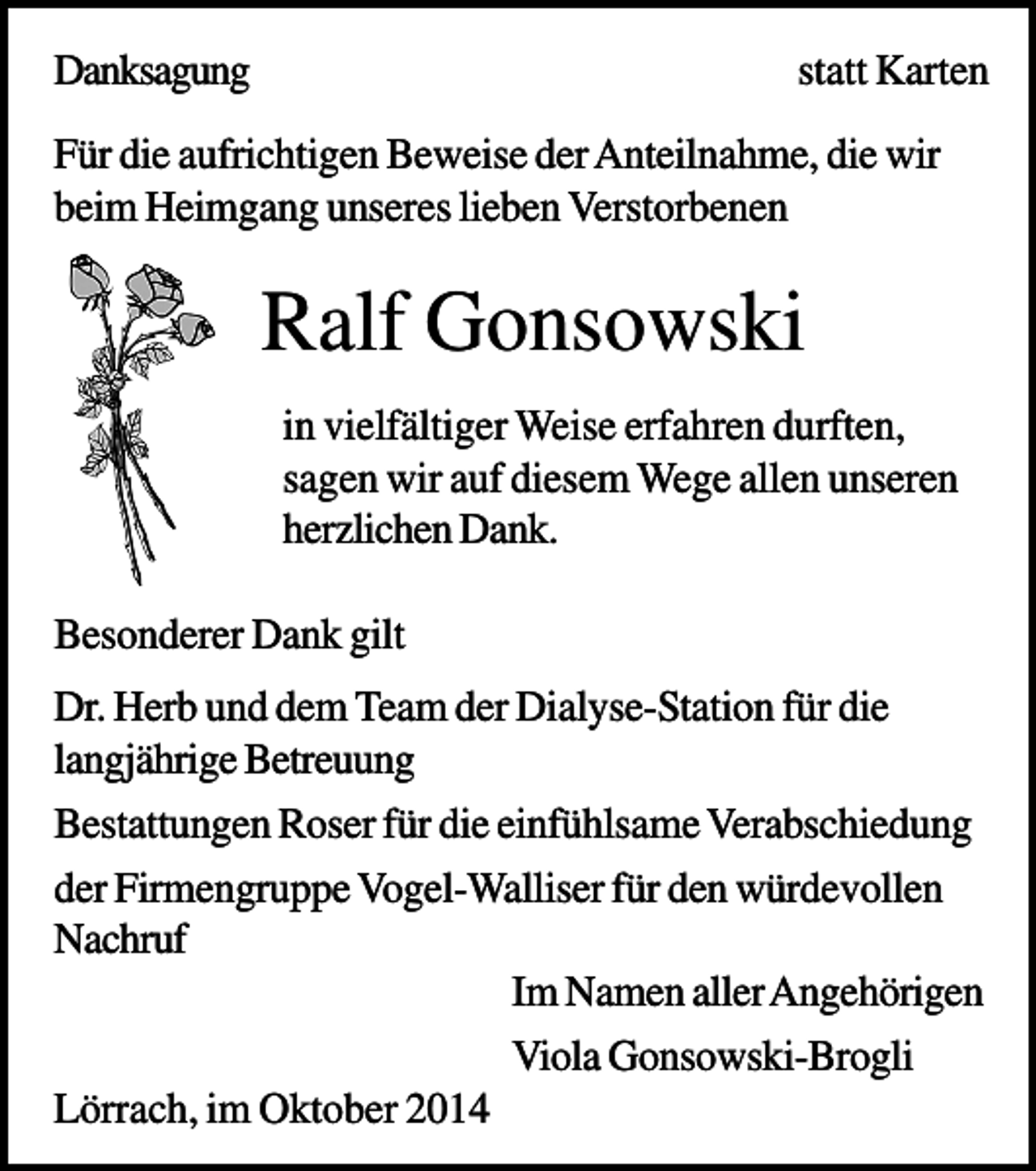 <p>Danksagung</p><p>statt Karten</p><p>Für die aufrichtigen Beweise der Anteilnahme, die wir<br />beim Heimgang unseres lieben Verstorbenen</p><p>Ralf Gonsowski<br />in vielfältiger Weise erfahren durften,<br />sagen wir auf diesem Wege allen unseren<br />herzlichen Dank.<br />Besonderer Dank gilt<br />Dr. Herb und dem Team der Dialyse-Station für die<br />langjährige Betreuung<br />Bestattungen Roser für die einfühlsame Verabschiedung<br />der Firmengruppe Vogel-Walliser für den würdevollen<br />Nachruf<br />Im Namen aller Angehörigen<br />Viola Gonsowski-Brogli<br />Lörrach, im Oktober 2014</p>
