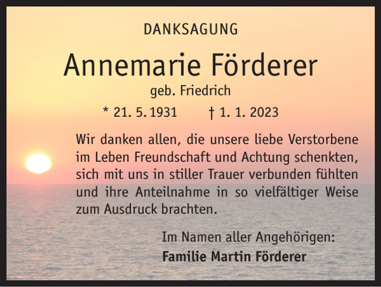 <p>DANKSAGUNG</p><p>Annemarie Förderer<br />geb. Friedrich<br />* 21. 5. 1931 † 1. 1. 2023</p><p>Wir danken allen, die unsere liebe Verstorbene<br />im Leben Freundschaft und Achtung schenkten,<br />sich mit uns in stiller Trauer verbunden fühlten<br />und ihre Anteilnahme in so vielfältiger Weise<br />zum Ausdruck brachten.<br />Im Namen aller Angehörigen:<br />Familie Martin Förderer</p>