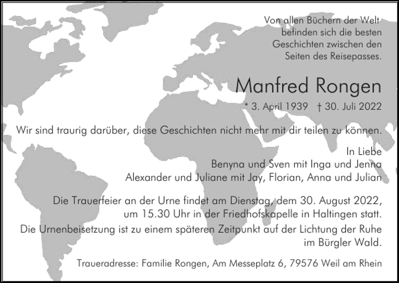 <p>Von allen Büchern der Welt<br />befinden sich die besten<br />Geschichten zwischen den<br />Seiten des Reisepasses.</p><p>Manfred Rongen<br />* 3. April 1939 † 30. Juli 2022</p><p>Wir sind traurig darüber, diese Geschichten nicht mehr mit dir teilen zu können.<br />In Liebe<br />Benyna und Sven mit Inga und Jenna<br />Alexander und Juliane mit Jay, Florian, Anna und Julian<br />Die Trauerfeier an der Urne findet am Dienstag, dem 30. August 2022,<br />um 15.30 Uhr in der Friedhofskapelle in Haltingen statt.<br />Die Urnenbeisetzung ist zu einem späteren Zeitpunkt auf der Lichtung der Ruhe<br />im Bürgler Wald.<br />Traueradresse: Familie Rongen, Am Messeplatz 6, 79576 Weil am Rhein</p>