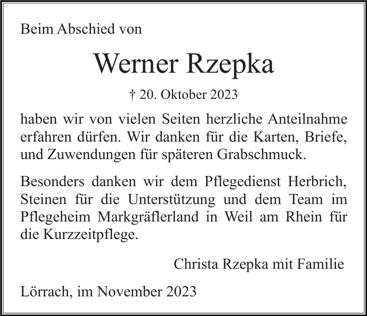 <p>Beim Abschied von</p><p>Werner Rzepka<br />† 20. Oktober 2023</p><p>haben wir von vielen Seiten herzliche Anteilnahme<br />erfahren dürfen. Wir danken für die Karten, Briefe,<br />und Zuwendungen für späteren Grabschmuck.<br />Besonders danken wir dem Pflegedienst Herbrich,<br />Steinen für die Unterstützung und dem Team im<br />Pflegeheim Markgräflerland in Weil am Rhein für<br />die Kurzzeitpflege.<br />Christa Rzepka mit Familie<br />Lörrach, im November 2023</p>