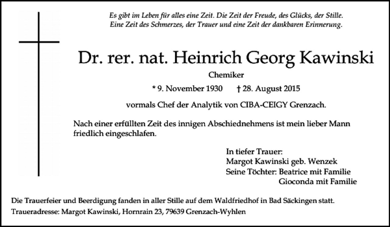 <p>Es gibt im Leben für alles eine Zeit. Die Zeit der Freude, des Glücks, der Stille.<br />Eine Zeit des Schmerzes, der Trauer und eine Zeit der dankbaren Erinnerung.</p><p>Dr. rer. nat. Heinrich Georg Kawinski<br />Chemiker<br />* 9. November 1930</p><p>† 28. August 2015</p><p>vormals Chef der Analytik von CIBA-CEIGY Grenzach.<br />Nach einer erfüllten Zeit des innigen Abschiednehmens ist mein lieber Mann<br />friedlich eingeschlafen.<br />In tiefer Trauer:<br />Margot Kawinski geb. Wenzek<br />Seine Töchter: Beatrice mit Familie<br />Gioconda mit Familie<br />Die Trauerfeier und Beerdigung fanden in aller Stille auf dem Waldfriedhof in Bad Säckingen statt.<br />Traueradresse: Margot Kawinski, Hornrain 23, 79639 Grenzach-Wyhlen</p>