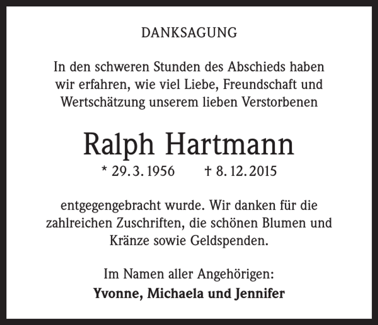 <p>DANKSAGUNG<br />In den schweren Stunden des Abschieds haben<br />wir erfahren, wie viel Liebe, Freundschaft und<br />Wertschätzung unserem lieben Verstorbenen</p><p>Ralph Hartmann<br />* 29. 3. 1956 † 8. 12. 2015</p><p>entgegengebracht wurde. Wir danken für die<br />zahlreichen Zuschriften, die schönen Blumen und<br />Kränze sowie Geldspenden.<br />Im Namen aller Angehörigen:<br />Yvonne, Michaela und Jennifer</p>