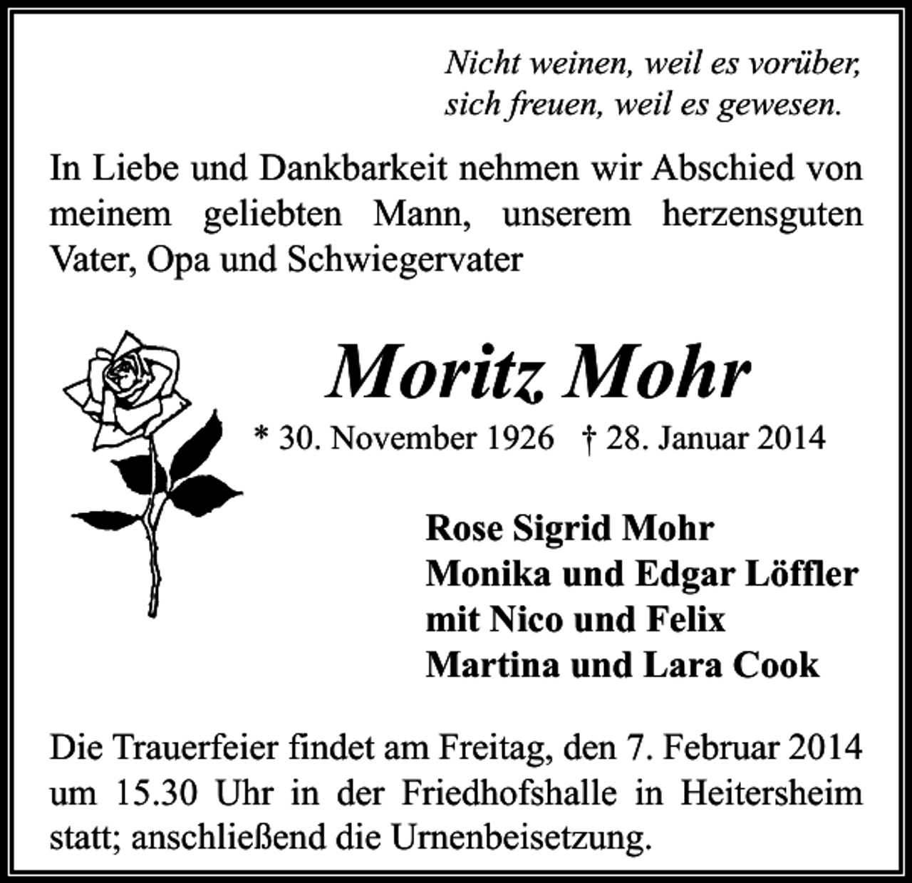 <p>Nicht weinen, weil es vorüber,<br />sich freuen, weil es gewesen.</p><p>In Liebe und Dankbarkeit nehmen wir Abschied von<br />meinem geliebten Mann, unserem herzensguten<br />Vater, Opa und Schwiegervater</p><p>Moritz Mohr</p><p>* 30. November 1926 † 28. Januar 2014</p><p>Rose Sigrid Mohr<br />Monika und Edgar Löffler<br />mit Nico und Felix<br />Martina und Lara Cook<br />Die Trauerfeier findet am Freitag, den 7. Februar 2014<br />um 15.30 Uhr in der Friedhofshalle in Heitersheim<br />statt; anschließend die Urnenbeisetzung.</p>