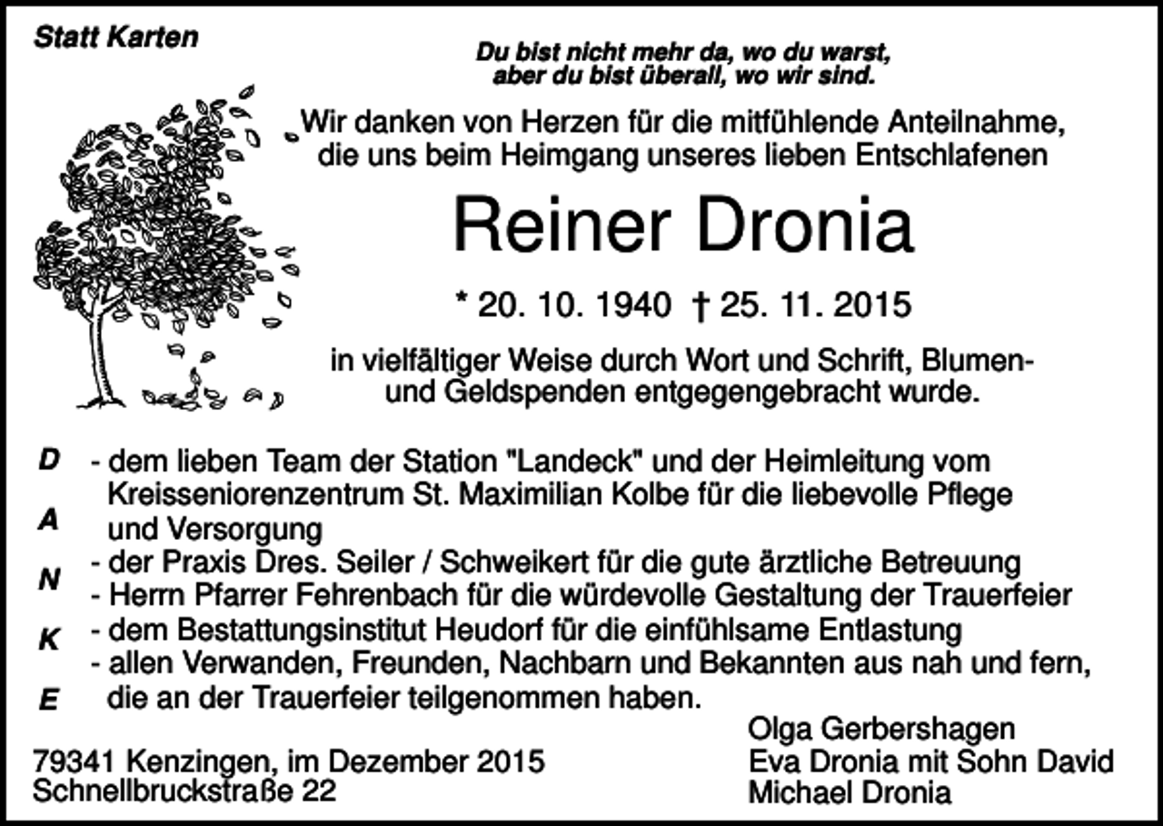 <p>Statt Karten</p><p>Du bist nicht mehr da, wo du warst,<br />aber du bist überall, wo wir sind.</p><p>Wir danken von Herzen für die mitfühlende Anteilnahme,<br />die uns beim Heimgang unseres lieben Entschlafenen</p><p>Reiner Dronia<br />* 20. 10. 1940 † 25. 11. 2015<br />in vielfältiger Weise durch Wort und Schrift, Blumenund Geldspenden entgegengebracht wurde.<br />D</p><p>- dem lieben Team der Station "Landeck" und der Heimleitung vom<br />Kreisseniorenzentrum St. Maximilian Kolbe für die liebevolle Pflege<br />A<br />und Versorgung<br />- der Praxis Dres. Seiler / Schweikert für die gute ärztliche Betreuung<br />N<br />- Herrn Pfarrer Fehrenbach für die würdevolle Gestaltung der Trauerfeier<br />K - dem Bestattungsinstitut Heudorf für die einfühlsame Entlastung<br />- allen Verwanden, Freunden, Nachbarn und Bekannten aus nah und fern,<br />die an der Trauerfeier teilgenommen haben.<br />E<br />Olga Gerbershagen<br />Eva Dronia mit Sohn David<br />79341 Kenzingen, im Dezember 2015<br />Schnellbruckstraße 22<br />Michael Dronia</p>