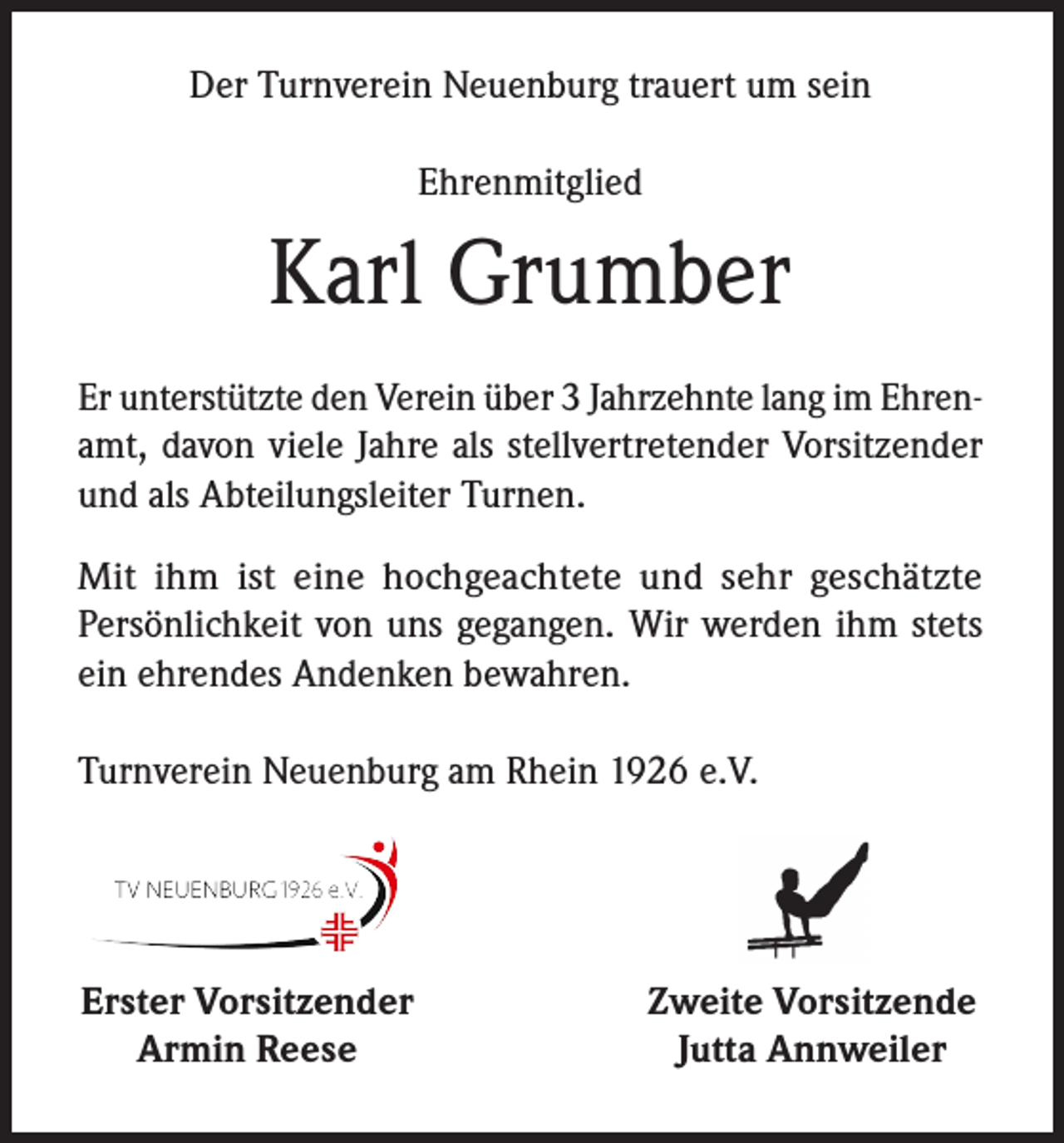 <p>Der Turnverein Neuenburg trauert um sein<br />Ehrenmitglied</p><p>Karl Grumber<br />Er unterstützte den Verein über 3 Jahrzehnte lang im Ehrenamt, davon viele Jahre als stellvertretender Vorsitzender<br />und als Abteilungsleiter Turnen.<br />Mit ihm ist eine hochgeachtete und sehr geschätzte<br />Persönlichkeit von uns gegangen. Wir werden ihm stets<br />ein ehrendes Andenken bewahren.<br />Turnverein Neuenburg am Rhein 1926 e.V.</p><p>Erster Vorsitzender<br />Armin Reese</p><p>Zweite Vorsitzende<br />Jutta Annweiler</p>