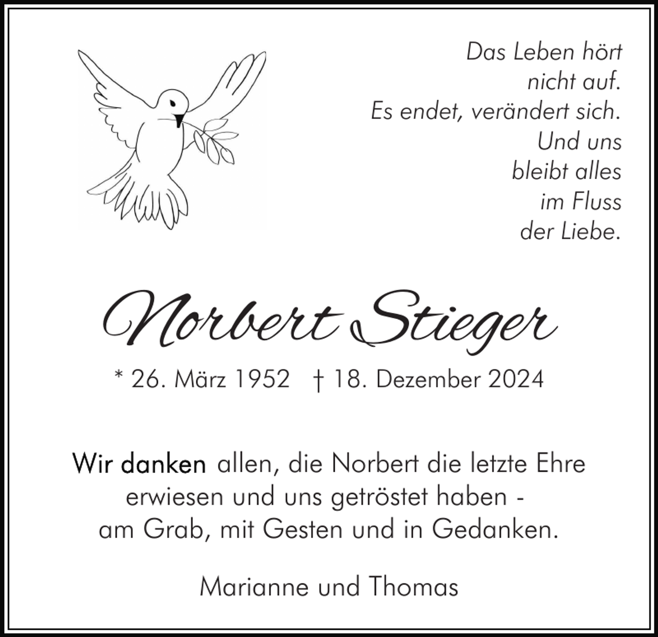 <p>Das Leben hört<br />nicht auf.<br />Es endet, verändert sich.<br />Und uns<br />bleibt alles<br />im Fluss<br />der Liebe.</p><p>Norbert Stieger<br />* 26. März 1952 † 18. Dezember 2024</p><p>allen, die Norbert die letzte Ehre<br />erwiesen und uns getröstet haben am Grab, mit Gesten und in Gedanken.<br />Marianne und Thomas</p>