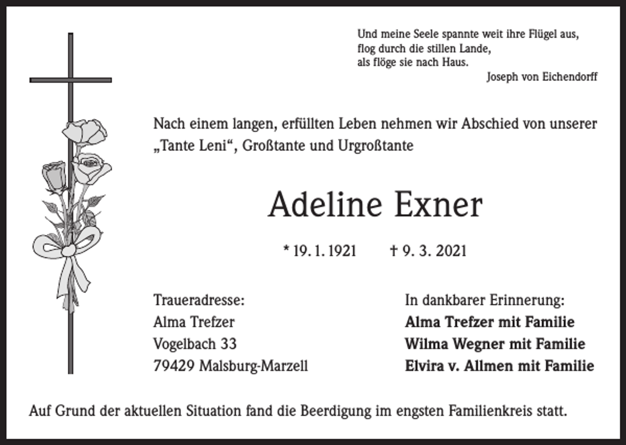 <p>Und meine Seele spannte weit ihre Flügel aus,<br />flog durch die stillen Lande,<br />als flöge sie nach Haus.</p><p>Joseph von Eichendorff</p><p>Nach einem langen, erfüllten Leben nehmen wir Abschied von unserer<br />„Tante Leni“, Großtante und Urgroßtante</p><p>Adeline Exner<br />* 19. 1. 1921 † 9. 3. 2021<br />Traueradresse:<br />Alma Trefzer<br />Vogelbach 33<br />79429 Malsburg-Marzell</p><p>In dankbarer Erinnerung:<br />Alma Trefzer mit Familie<br />Wilma Wegner mit Familie<br />Elvira v. Allmen mit Familie</p><p>Auf Grund der aktuellen Situation fand die Beerdigung im engsten Familienkreis statt.</p>
