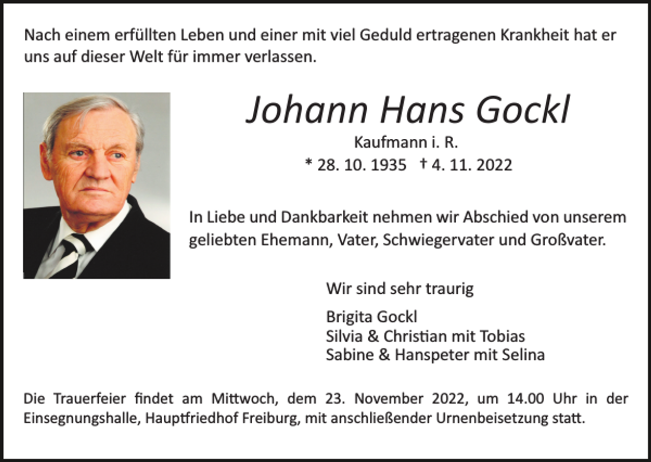 <p>Nach einem erfüllten Leben und einer mit viel Geduld ertragenen Krankheit hat er<br />uns auf dieser Welt für immer verlassen.</p><p>Johann Hans Gockl<br />Bild einfügen</p><p>Kaufmann i. R.<br />* 28. 10. 1935 † 4. 11. 2022<br />In Liebe und Dankbarkeit nehmen wir Abschied von unserem<br />geliebten Ehemann, Vater, Schwiegervater und Großvater.<br />Wir sind sehr traurig<br />Brigita Gockl<br />Silvia &amp; Chris�an mit Tobias<br />Sabine &amp; Hanspeter mit Selina</p><p>Die Trauerfeier ﬁndet am Mi�woch, dem 23. November 2022, um 14.00 Uhr in der<br />Einsegnungshalle, Haup�riedhof Freiburg, mit anschließender Urnenbeisetzung sta�.</p>