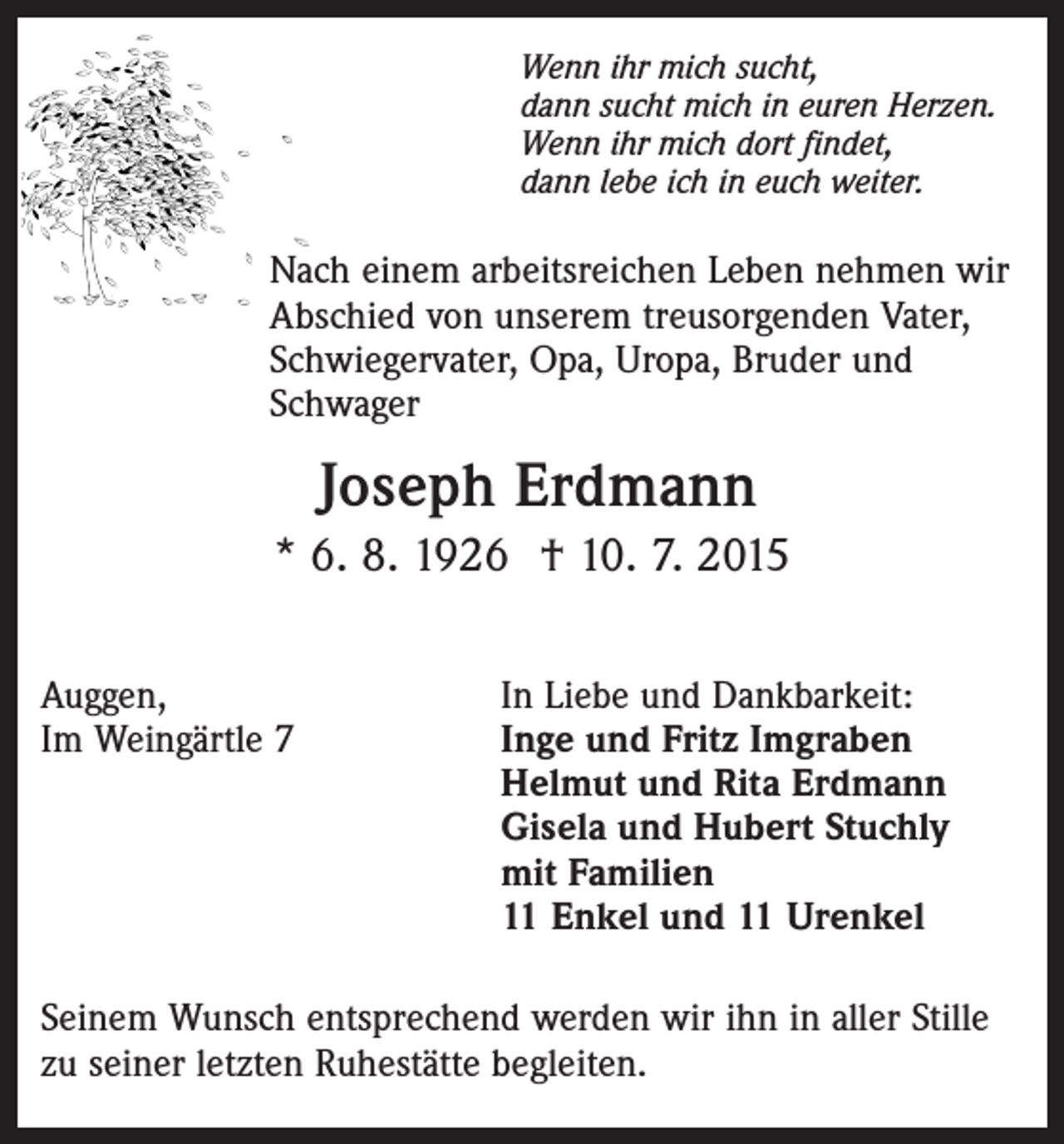 <p>Wenn ihr mich sucht,<br />dann sucht mich in euren Herzen.<br />Wenn ihr mich dort findet,<br />dann lebe ich in euch weiter.</p><p>Nach einem arbeitsreichen Leben nehmen wir<br />Abschied von unserem treusorgenden Vater,<br />Schwiegervater, Opa, Uropa, Bruder und<br />Schwager</p><p>Joseph Erdmann<br />* 6. 8. 1926 † 10. 7. 2015<br />Auggen,<br />Im Weingärtle 7</p><p>In Liebe und Dankbarkeit:<br />Inge und Fritz Imgraben<br />Helmut und Rita Erdmann<br />Gisela und Hubert Stuchly<br />mit Familien<br />11 Enkel und 11 Urenkel</p><p>Seinem Wunsch entsprechend werden wir ihn in aller Stille<br />zu seiner letzten Ruhestätte begleiten.</p>