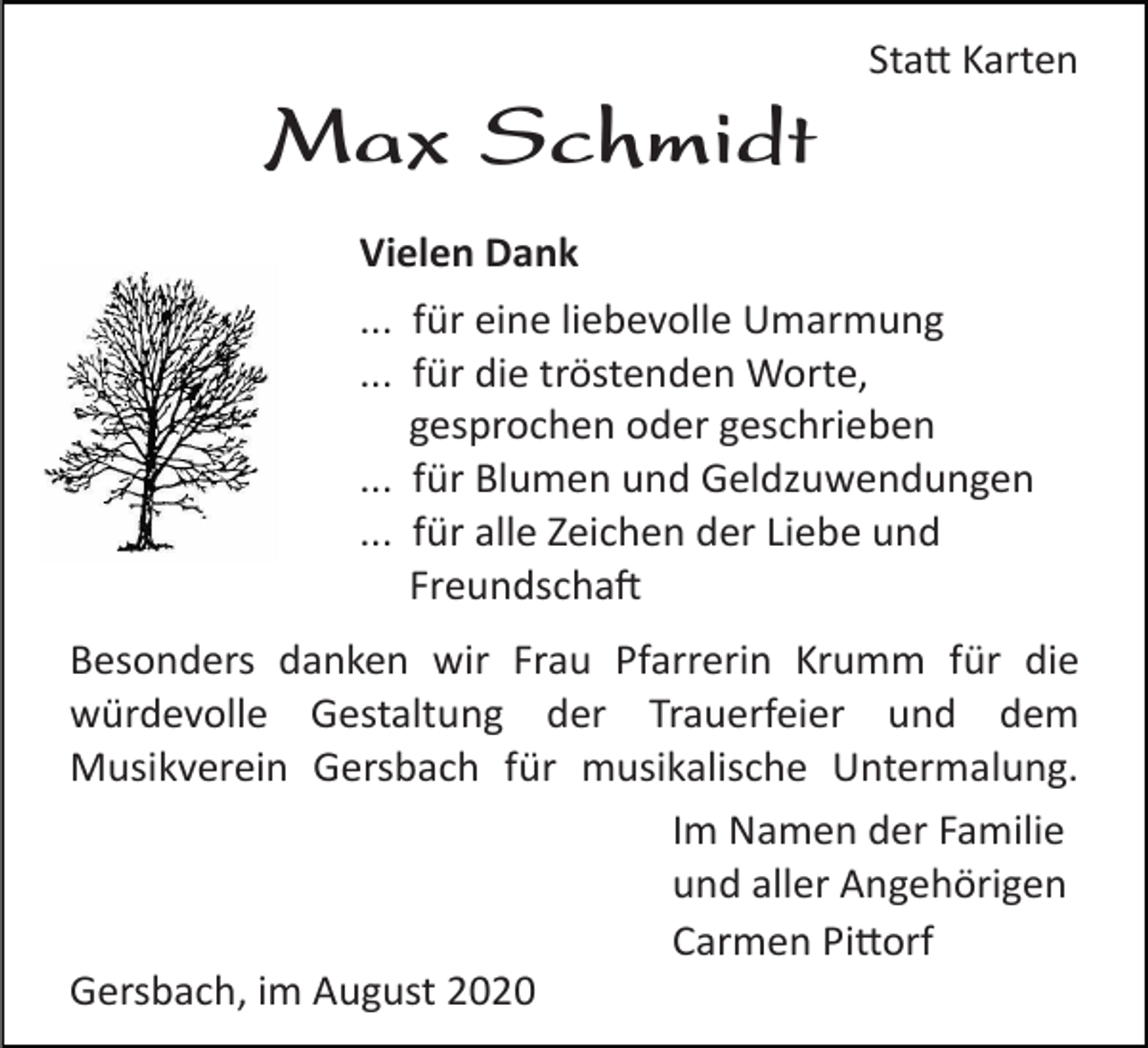 <p>Statt Karten</p><p>Max Schmidt<br />Vielen Dank<br />... für eine liebevolle Umarmung<br />... für die tröstenden Worte,<br />gesprochen oder geschrieben<br />... für Blumen und Geldzuwendungen<br />... für alle Zeichen der Liebe und<br />Freundschaft<br />Besonders danken wir Frau Pfarrerin Krumm für die<br />würdevolle Gestaltung der Trauerfeier und dem<br />Musikverein Gersbach für musikalische Untermalung.<br />Im Namen der Familie<br />und aller Angehörigen<br />Carmen Pittorf<br />Gersbach, im August 2020</p>