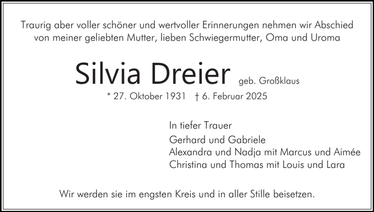 <p>Traurig aber voller schöner und wertvoller Erinnerungen nehmen wir Abschied<br />von meiner geliebten Mutter, lieben Schwiegermutter, Oma und Uroma</p><p>Silvia Dreier</p><p>geb. Großklaus</p><p>* 27. Oktober 1931 † 6. Februar 2025</p><p>In tiefer Trauer<br />Gerhard und Gabriele<br />Alexandra und Nadja mit Marcus und Aimée<br />Christina und Thomas mit Louis und Lara<br />Wir werden sie im engsten Kreis und in aller Stille beisetzen.</p>