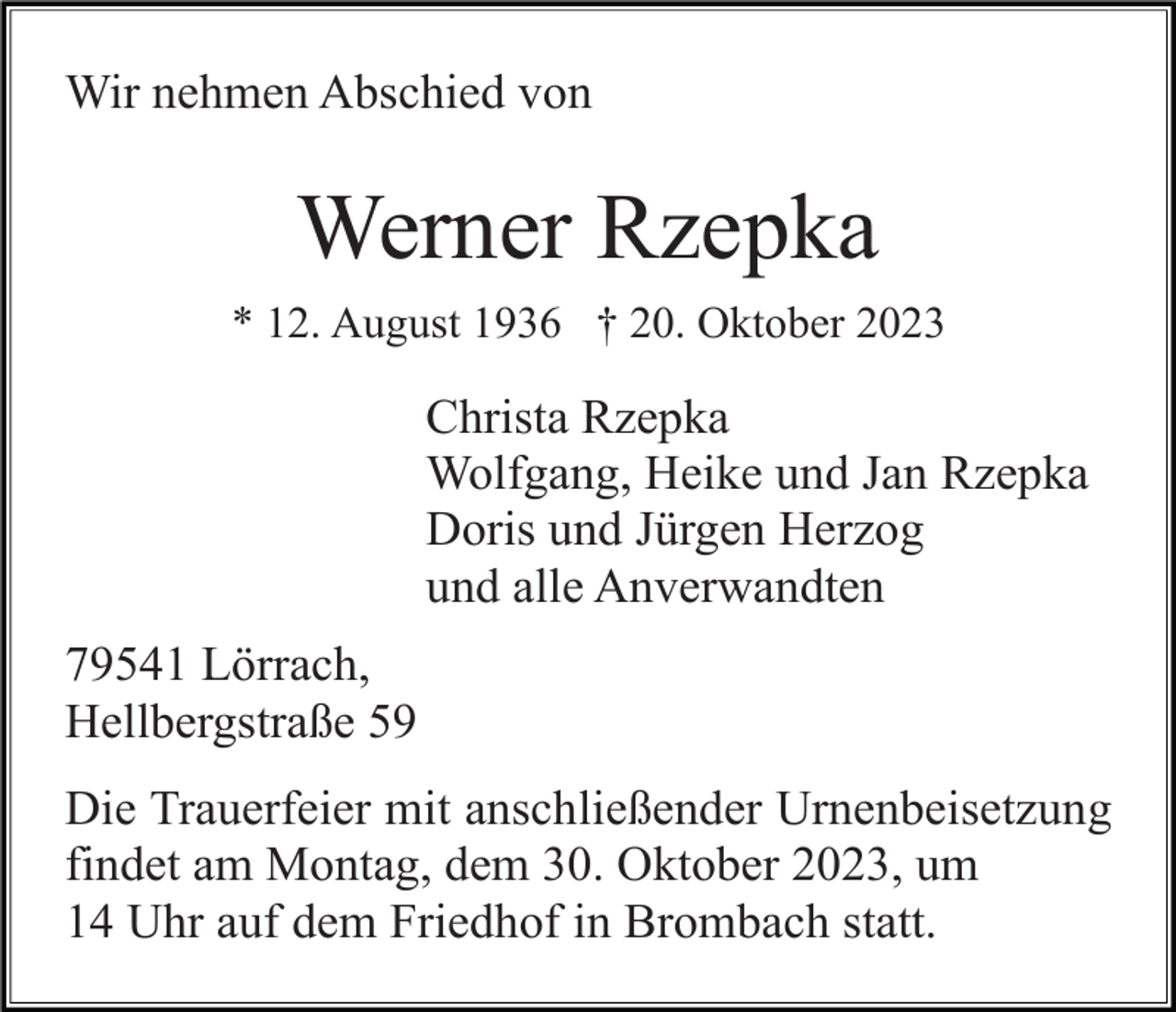 <p>Wir nehmen Abschied von</p><p>Werner Rzepka<br />* 12. August 1936 † 20. Oktober 2023</p><p>Christa Rzepka<br />Wolfgang, Heike und Jan Rzepka<br />Doris und Jürgen Herzog<br />und alle Anverwandten<br />79541 Lörrach,<br />Hellbergstraße 59<br />Die Trauerfeier mit anschließender Urnenbeisetzung<br />findet am Montag, dem 30. Oktober 2023, um<br />14 Uhr auf dem Friedhof in Brombach statt.</p>