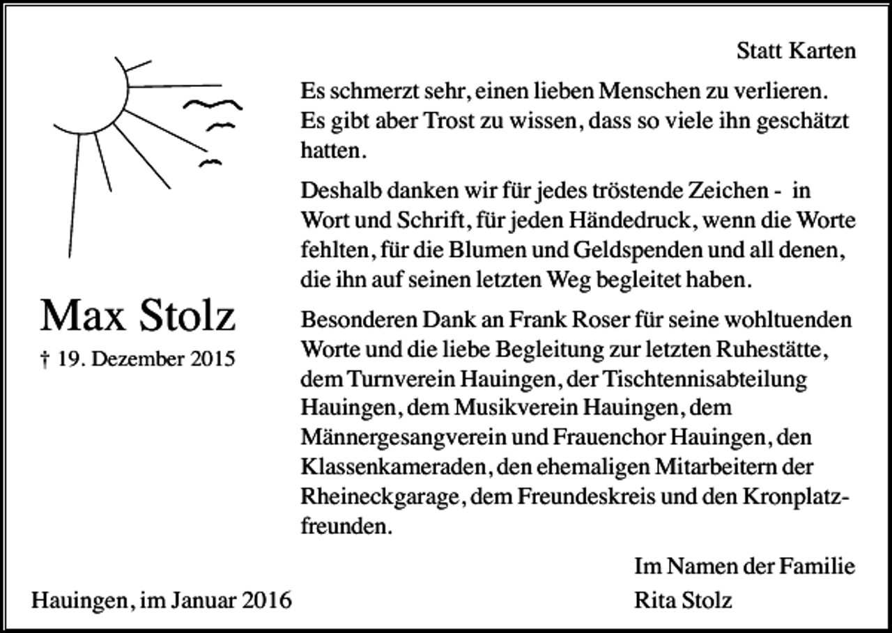 <p>Statt Karten<br />Es schmerzt sehr, einen lieben Menschen zu verlieren.<br />Es gibt aber Trost zu wissen, dass so viele ihn geschätzt<br />hatten.<br />Deshalb danken wir für jedes tröstende Zeichen - in<br />Wort und Schrift, für jeden Händedruck, wenn die Worte<br />fehlten, für die Blumen und Geldspenden und all denen,<br />die ihn auf seinen letzten Weg begleitet haben.</p><p>Max Stolz<br />† 19. Dezember 2015</p><p>Hauingen, im Januar 2016</p><p>Besonderen Dank an Frank Roser für seine wohltuenden<br />Worte und die liebe Begleitung zur letzten Ruhestätte,<br />dem Turnverein Hauingen, der Tischtennisabteilung<br />Hauingen, dem Musikverein Hauingen, dem<br />Männergesangverein und Frauenchor Hauingen, den<br />Klassenkameraden, den ehemaligen Mitarbeitern der<br />Rheineckgarage, dem Freundeskreis und den Kronplatzfreunden.<br />Im Namen der Familie<br />Rita Stolz</p>