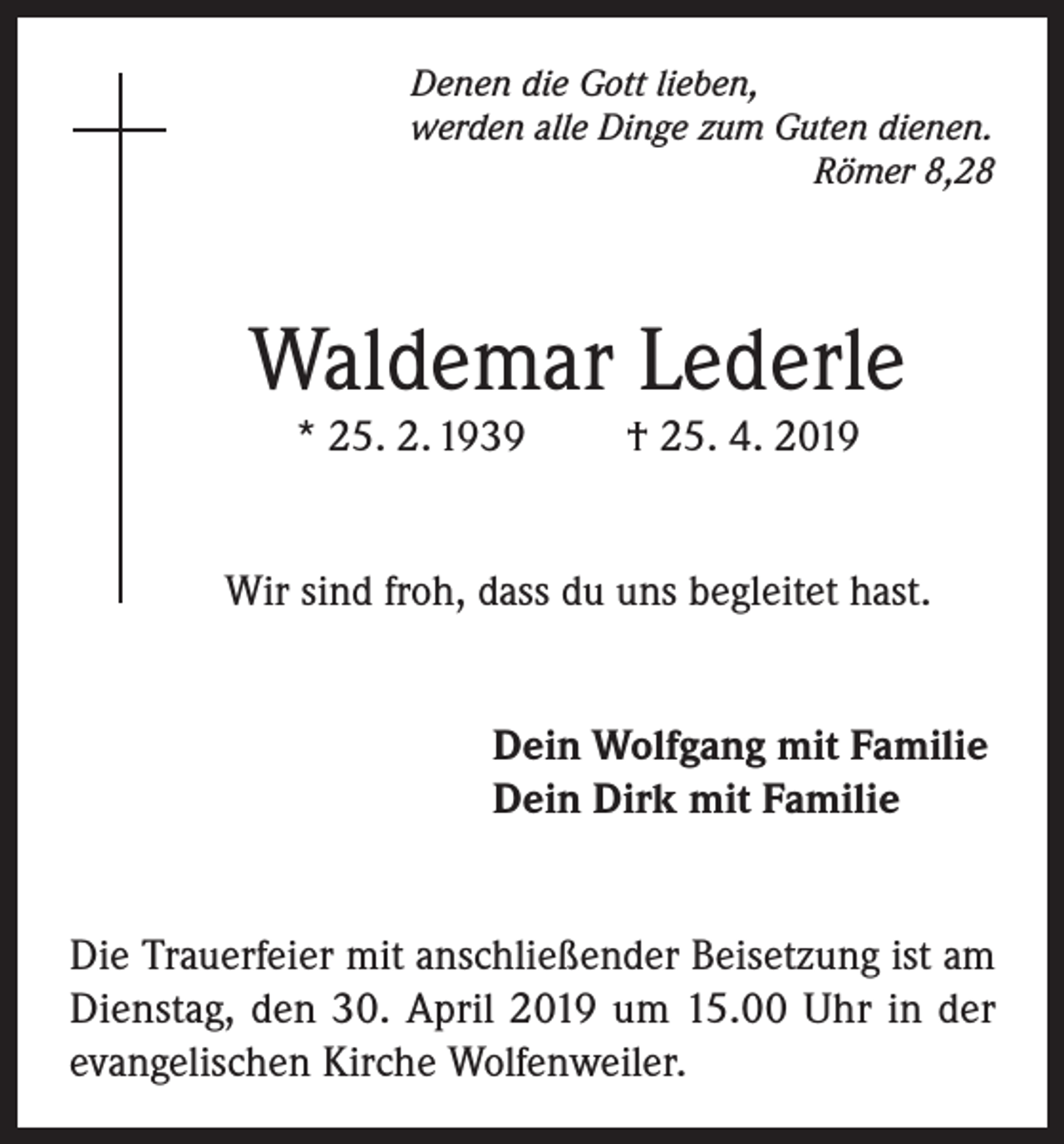 <p>Denen die Gott lieben,<br />werden alle Dinge zum Guten dienen.</p><p>Römer 8,28</p><p>Waldemar Lederle<br />* 25. 2. 1939</p><p>† 25. 4. 2019</p><p>Wir sind froh, dass du uns begleitet hast.<br />Dein Wolfgang mit Familie<br />Dein Dirk mit Familie<br />Die Trauerfeier mit anschließender Beisetzung ist am<br />Dienstag, den 30. April 2019 um 15.00 Uhr in der<br />evangelischen Kirche Wolfenweiler.</p>