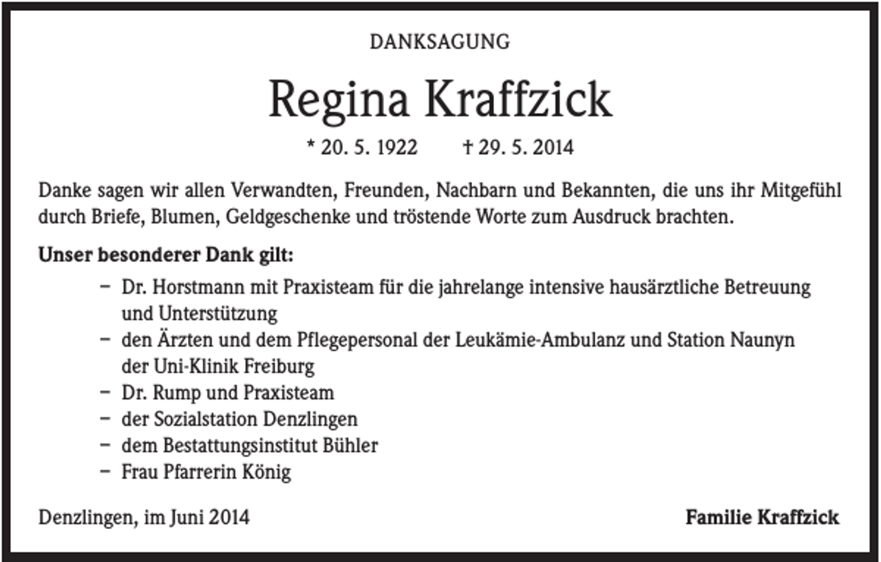 <p>DANKSAGUNG</p><p>Regina Kraffzick<br />* 20. 5. 1922</p><p>† 29. 5. 2014</p><p>Danke sagen wir allen Verwandten, Freunden, Nachbarn und Bekannten, die uns ihr Mitgefühl<br />durch Briefe, Blumen, Geldgeschenke und tröstende Worte zum Ausdruck brachten.<br />Unser besonderer Dank gilt:<br />– Dr. Horstmann mit Praxisteam für die jahrelange intensive hausärztliche Betreuung<br />und Unterstützung<br />– den Ärzten und dem Pflegepersonal der Leukämie-Ambulanz und Station Naunyn<br />der Uni-Klinik Freiburg<br />– Dr. Rump und Praxisteam<br />– der Sozialstation Denzlingen<br />– dem Bestattungsinstitut Bühler<br />– Frau Pfarrerin König<br />Denzlingen, im Juni 2014</p><p>Familie Kraffzick</p>