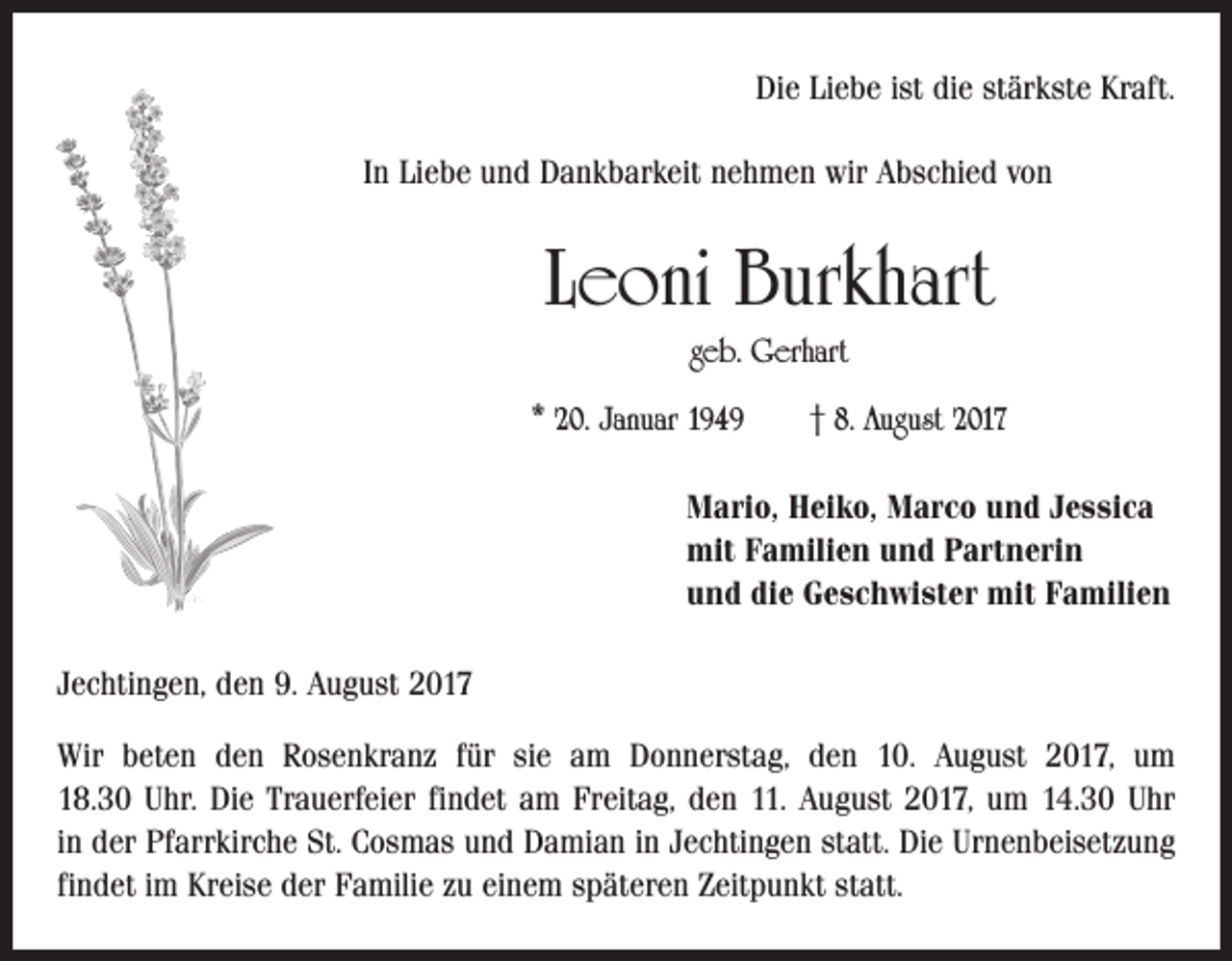 <p>Die Liebe ist die stärkste Kraft.<br />In Liebe und Dankbarkeit nehmen wir Abschied von</p><p>Leoni Burkhart<br />geb. Gerhart<br />* 20. Januar 1949 † 8. August 2017<br />Mario, Heiko, Marco und Jessica<br />mit Familien und Partnerin<br />und die Geschwister mit Familien<br />Jechtingen, den 9. August 2017<br />Wir beten den Rosenkranz für sie am Donnerstag, den 10. August 2017, um<br />18.30 Uhr. Die Trauerfeier findet am Freitag, den 11. August 2017, um 14.30 Uhr<br />in der Pfarrkirche St. Cosmas und Damian in Jechtingen statt. Die Urnenbeisetzung<br />findet im Kreise der Familie zu einem späteren Zeitpunkt statt.</p>