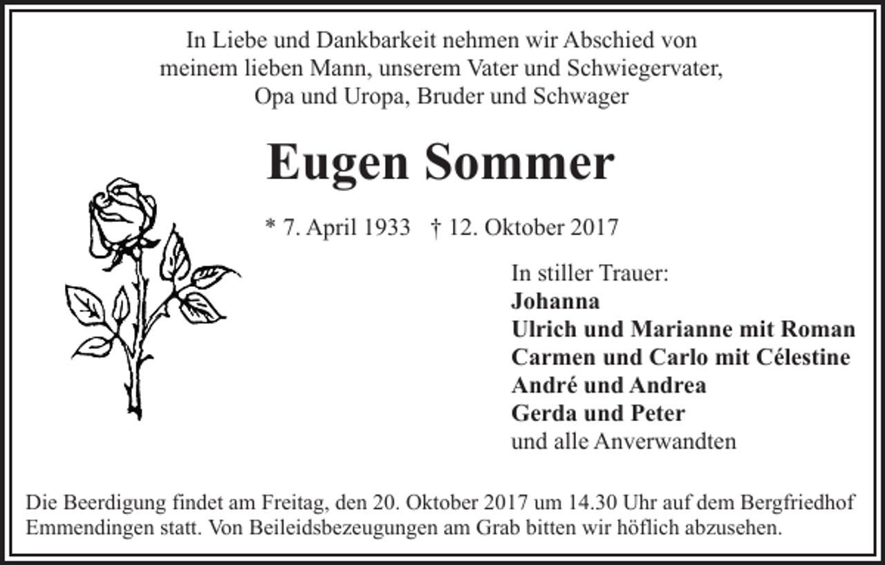 <p>IInn Liebe<br />Li e b e und<br />u n d Dankbarkeit<br />D a n k b ar k eit nehmen<br />n e h m e n wir<br />wir Abschied<br />A bs c hi e d von<br />v on<br />m ei n e m lilieben<br />e b e n Mann,<br />M a n n, uunserem<br />ns er e m Vater<br />Vat er und<br />u n d Schwiegervater,<br />S c h wi e g e r v at er,<br />meinem<br />Uropa,<br />Bruder<br />OOpa<br />p a uund<br />n d Ur<br />o p a, Br<br />u d er uund<br />n d Schwager<br />S c h w a g er</p><p>EEugen<br />u g e n SSommer<br />o m mer<br />** 7.<br />7. April<br />A pril 11933<br />9 †† 112.<br />2. Oktober<br />O k t o b er<br />In<br />I n stiller<br />still er Trauer:<br />Tr a u er:<br />Johanna<br />Johanna<br />Ulrich<br />Ul ri c h uund<br />n d Marianne<br />M a ri a n n e mit<br />m it Roman<br />Ro man<br />Carmen<br />C a r m e n uund<br />n d CCarlo<br />a rl o mit<br />mit CCélestine<br />él esti n e<br />A n d r é uund<br />n d AAndrea<br />n dre a<br />André<br />G e r d a uund<br />n d PPeter<br />et e r<br />Gerda<br />u n d all<br />e Anverwandten<br />A n v er w a n dt e n<br />und<br />alle<br />Die<br />Di<br />e BBeerdigung<br />e er di g u n g fifindet<br />n d et aam<br />m Freitag,<br />Fr eit a g, dden<br />e n 220.<br />0. Oktober<br />O kt o b er 22017<br />0 1 7 uum<br />m 114.30<br />4. 3 0 Uhr<br />U hr aauf<br />uf ddem<br />e m Bergfriedhof<br />B er gfri e d h of<br />EEmmendingen<br />m m e n di n g e n ststatt.<br />att. Von<br />Vo n BBeileidsbezeugungen<br />eil ei ds b e z e u g u n g e n aam<br />m Gr<br />Grab<br />a b bitt<br />bitten<br />e n wir<br />wirhhöflich<br />öfli c h aabzusehen.<br />b z us e h e n.</p>