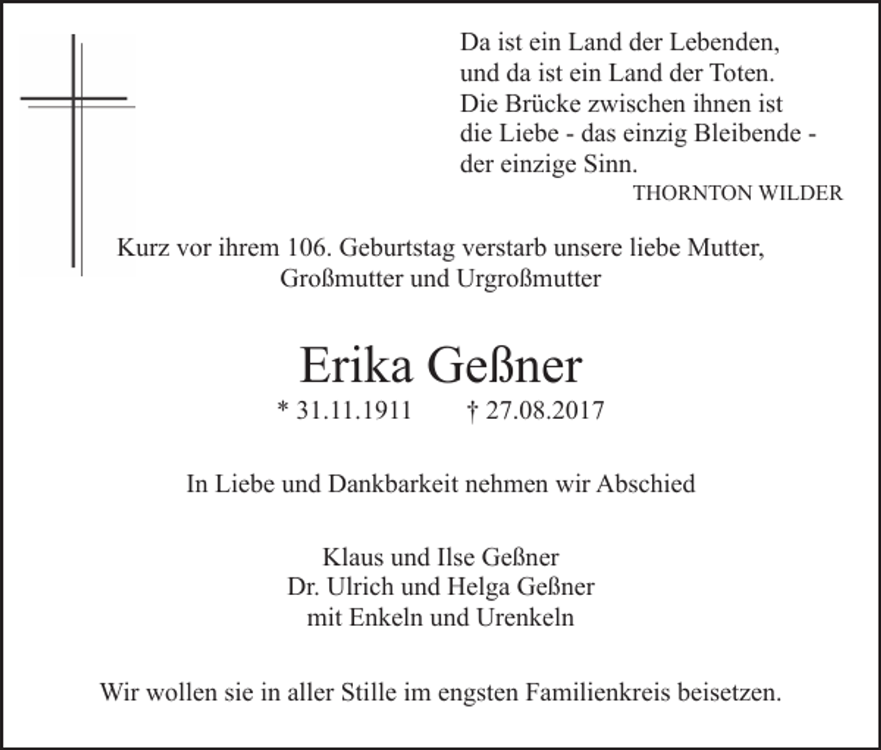 <p>Da<br />isteiein<br />D a ist<br />n LLand<br />a n d dder<br />er LLebenden,<br />e b e n d e n,<br />u n d dda<br />a ist<br />n Land<br />L a n d dder<br />er Toten.<br />T o t e n.<br />und<br />ist ei<br />ein<br />Die<br />Brücke<br />ist<br />Di e Br<br />ü c k e zzwischen<br />wis c h e n i ihnen<br />h n e n ist<br />di e Liebe<br />Li e b e -- ddas<br />as ei<br />n zi g Bleibende<br />Bl e i b e n d e die<br />einzig<br />der<br />einzige<br />d er ei<br />n zi g e Sinn.<br />Si n n.</p><p>TTHORNTON<br />H O R N T O N WILDER<br />WI L D E R</p><p>KKurz<br />ur z vvor<br />or i ihrem<br />hr e m 1106.<br />0 6. GGeburtstag<br />e b urtst a g vverstarb<br />erst ar b uunsere<br />ns er e liliebe<br />e b e Mutter,<br />M utt er,<br />Großmutter<br />Urgroßmutter<br />Gr o ß m utt er uund<br />n d Ur<br />gr o ß m utt er</p><p>Eri<br />k a Geßner<br />G e ß n er<br />Erika</p><p>** 331.11.191. . 1 9</p><p>†† 227.08.201. 0 8 . 2 0 1 7</p><p>IInn Liebe<br />Li e b e und<br />u n d Dankbarkeit<br />D a n k b ar k eit nehmen<br />n e h m e n wir<br />wir Abschied<br />A bs c hi e d<br />Klaus<br />Kl a us uund<br />n d Ils<br />Ilse<br />e GGeßner<br />e ß n er<br />Dr. Ulri<br />Ulrich<br />Dr.<br />c h uund<br />n d HHelga<br />el g a GGeßner<br />e ß n er<br />mit EEnkeln<br />n k el n uund<br />n d Ur<br />e n k el n<br />mit<br />Urenkeln<br />Wirwwollen<br />Wir<br />oll e n sisie<br />e i ninallaller<br />er StiStille<br />ll e iimm engsten<br />e n gst e n Familienkreis<br />F a mili e n kreis beisetzen.<br />b eis et z e n.</p>