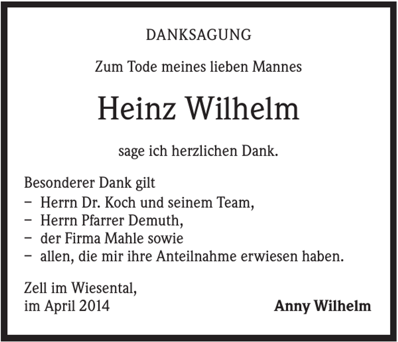 <p>DANKSAGUNG<br />Zum Tode meines lieben Mannes</p><p>Heinz Wilhelm<br />sage ich herzlichen Dank.<br />Besonderer Dank gilt<br />– Herrn Dr. Koch und seinem Team,<br />– Herrn Pfarrer Demuth,<br />– der Firma Mahle sowie<br />– allen, die mir ihre Anteilnahme erwiesen haben.<br />Zell im Wiesental,<br />im April 2014</p><p>Anny Wilhelm</p>