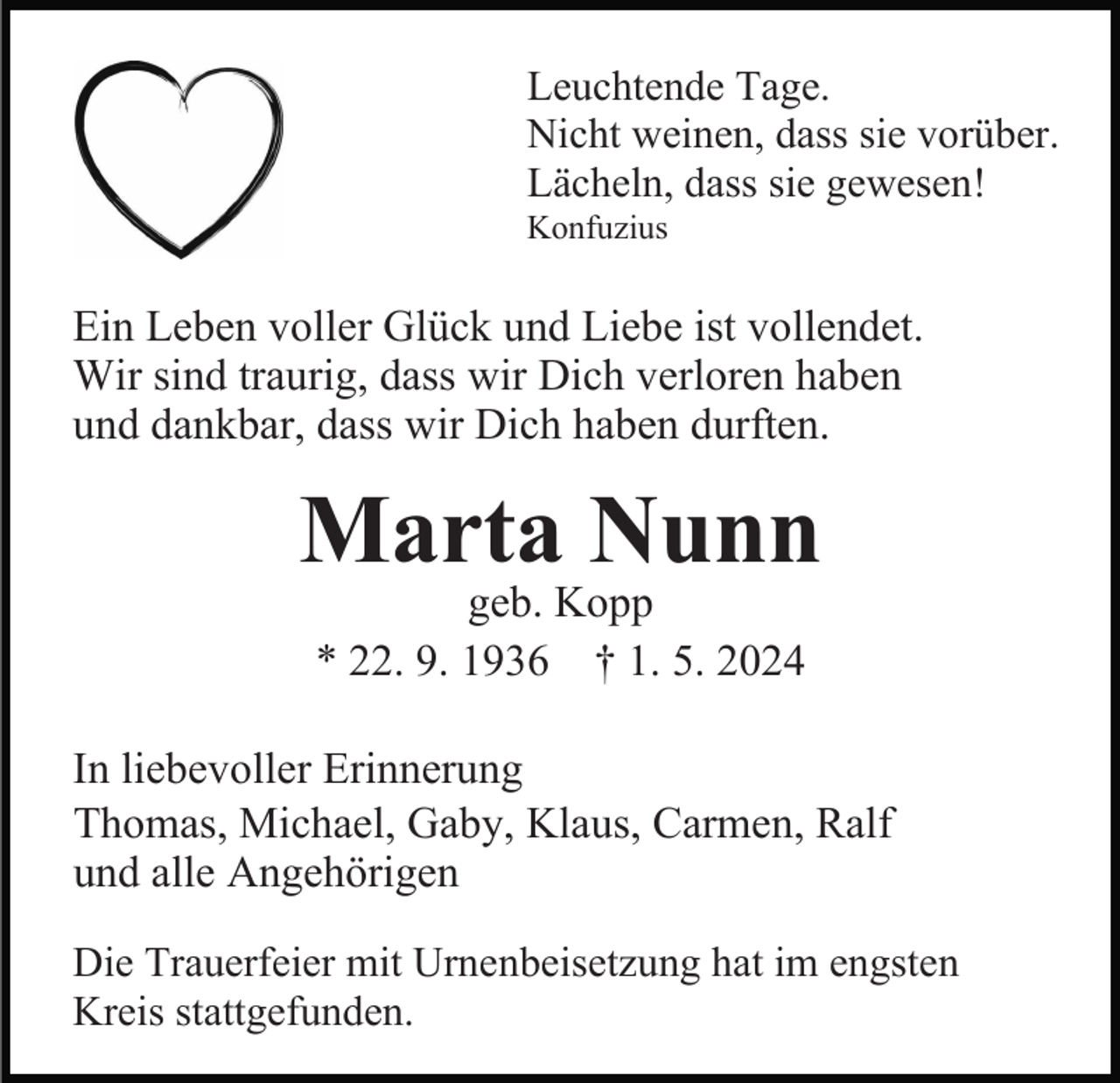 <p>Leuchtende Tage.<br />Nicht weinen, dass sie vorüber.<br />Lächeln, dass sie gewesen!<br />Konfuzius</p><p>Ein Leben voller Glück und Liebe ist vollendet.<br />Wir sind traurig, dass wir Dich verloren haben<br />und dankbar, dass wir Dich haben durften.</p><p>Marta Nunn<br />geb. Kopp<br />* 22. 9. 1936 † 1. 5. 2024</p><p>In liebevoller Erinnerung<br />Thomas, Michael, Gaby, Klaus, Carmen, Ralf<br />und alle Angehörigen<br />Die Trauerfeier mit Urnenbeisetzung hat im engsten<br />Kreis stattgefunden.</p>