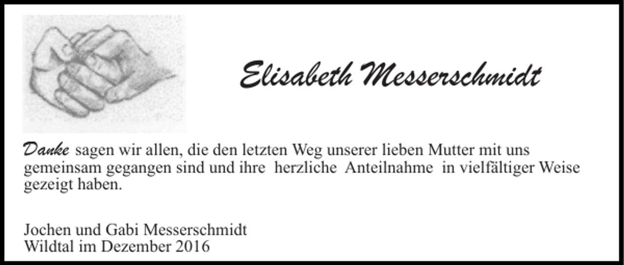 <p>Elisabeth Messerschmidt<br />Danke</p><p>sagen wir allen, die den letzten Weg unserer lieben Mutter mit uns<br />gemeinsam gegangen sind und ihre herzliche Anteilnahme in vielfältiger Weise<br />gezeigt haben.<br />Jochen und Gabi Messerschmidt<br />Wildtal im Dezember 2016</p>