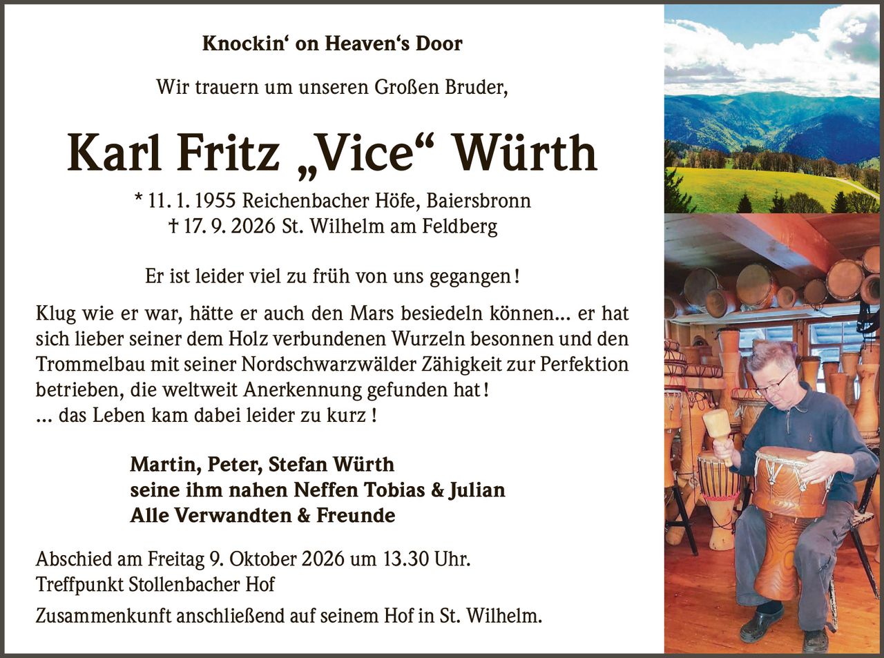 <p><strong>Knockin' on Heaven's Door</strong></p>

<p>Wir trauern um unseren Großen Bruder,</p>

<p><strong>Karl Fritz „Vice" Würth</strong><br />
* 11. 1. 1955 Reichenbacher Höfe, Baiersbronn<br />
† 17. 9. 2026 St. Wilhelm am Feldberg</p>

<p>Er ist leider viel zu früh von uns gegangen !</p>

<p>Klug wie er war, hätte er auch den Mars besiedeln können... er hat sich lieber seiner dem Holz verbundenen Wurzeln besonnen und den Trommelbau mit seiner Nordschwarzwälder Zähigkeit zur Perfektion betrieben, die weltweit Anerkennung gefunden hat !</p>

<p>… das Leben kam dabei leider zu kurz !</p>

<p><strong>Martin, Peter, Stefan Würth</strong><br />
<strong>seine ihm nahen Neffen Tobias & Julian</strong><br />
<strong>Alle Verwandten & Freunde</strong></p>

<p>Abschied am Freitag 9. Oktober 2026 um 13.30 Uhr.<br />
Treffpunkt Stollenbacher Hof</p>

<p>Zusammenkunft anschließend auf seinem Hof in St. Wilhelm.</p>