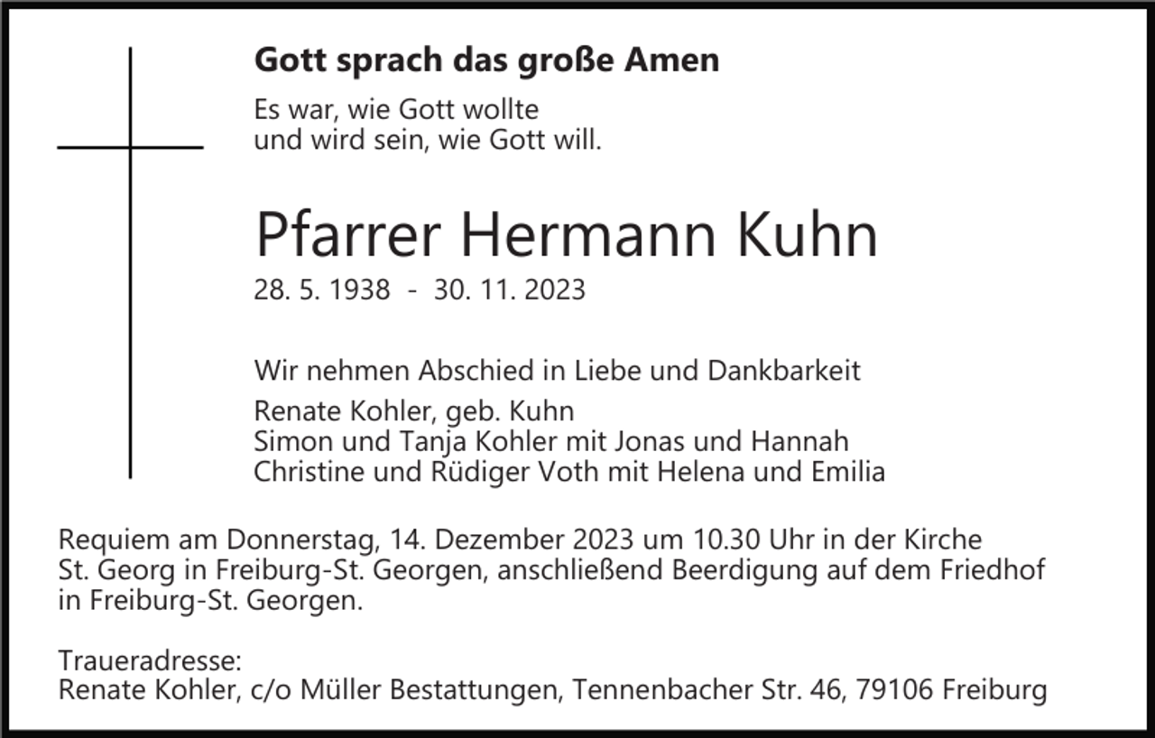 <p>Gott sprach das große Amen<br />Es war, wie Gott wollte<br />und wird sein, wie Gott will.</p><p>Pfarrer Hermann Kuhn</p><p>28. 5. 1938 ­ 30. 11. 2023</p><p>Wir nehmen Abschied in Liebe und Dankbarkeit<br />Renate Kohler, geb. Kuhn<br />Simon und Tanja Kohler mit Jonas und Hannah<br />Christine und Rüdiger Voth mit Helena und Emilia<br />Requiem am Donnerstag, 14. Dezember 2023 um 10.30 Uhr in der Kirche<br />St. Georg in Freiburg­St. Georgen, anschließend Beerdigung auf dem Friedhof<br />in Freiburg­St. Georgen.<br />Traueradresse:<br />Renate Kohler, c/o Müller Bestattungen, Tennenbacher Str. 46, 79106 Freiburg</p>