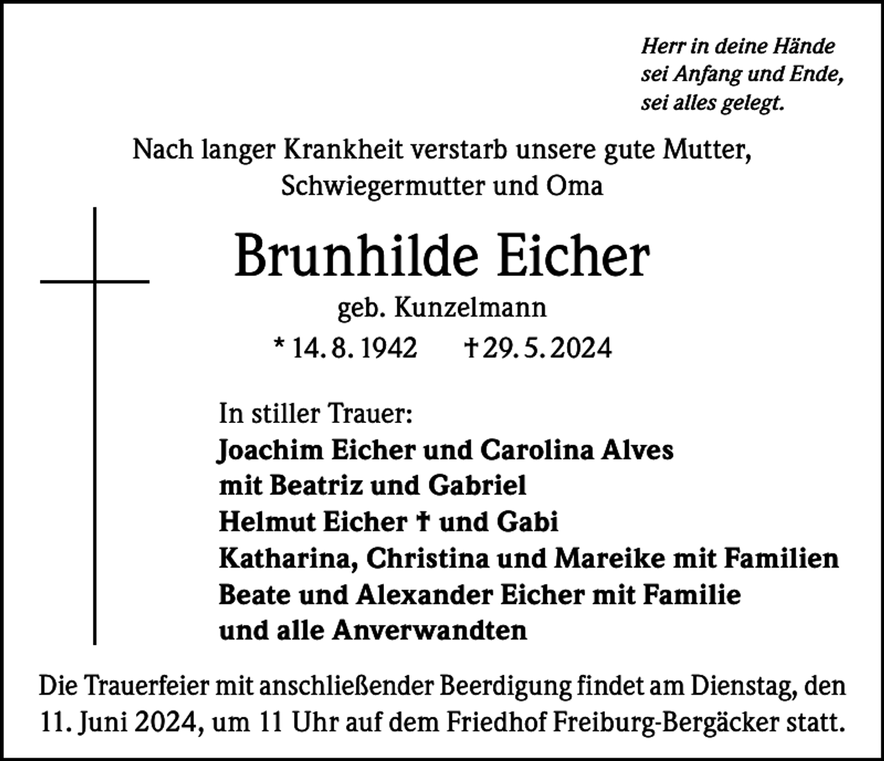 <p>Herr in deine Hände<br />sei Anfang und Ende,<br />sei alles gelegt.</p><p>Nach langer Krankheit verstarb unsere gute Mutter,<br />Schwiegermutter und Oma</p><p>Brunhilde Eicher<br />geb. Kunzelmann<br />* 14. 8. 1942<br />† 29. 5. 2024</p><p>In stiller Trauer:<br />Joachim Eicher und Carolina Alves<br />mit Beatriz und Gabriel<br />Helmut Eicher † und Gabi<br />Katharina, Christina und Mareike mit Familien<br />Beate und Alexander Eicher mit Familie<br />und alle Anverwandten<br />Die Trauerfeier mit anschließender Beerdigung findet am Dienstag, den<br />11. Juni 2024, um 11 Uhr auf dem Friedhof Freiburg-Bergäcker statt.</p>