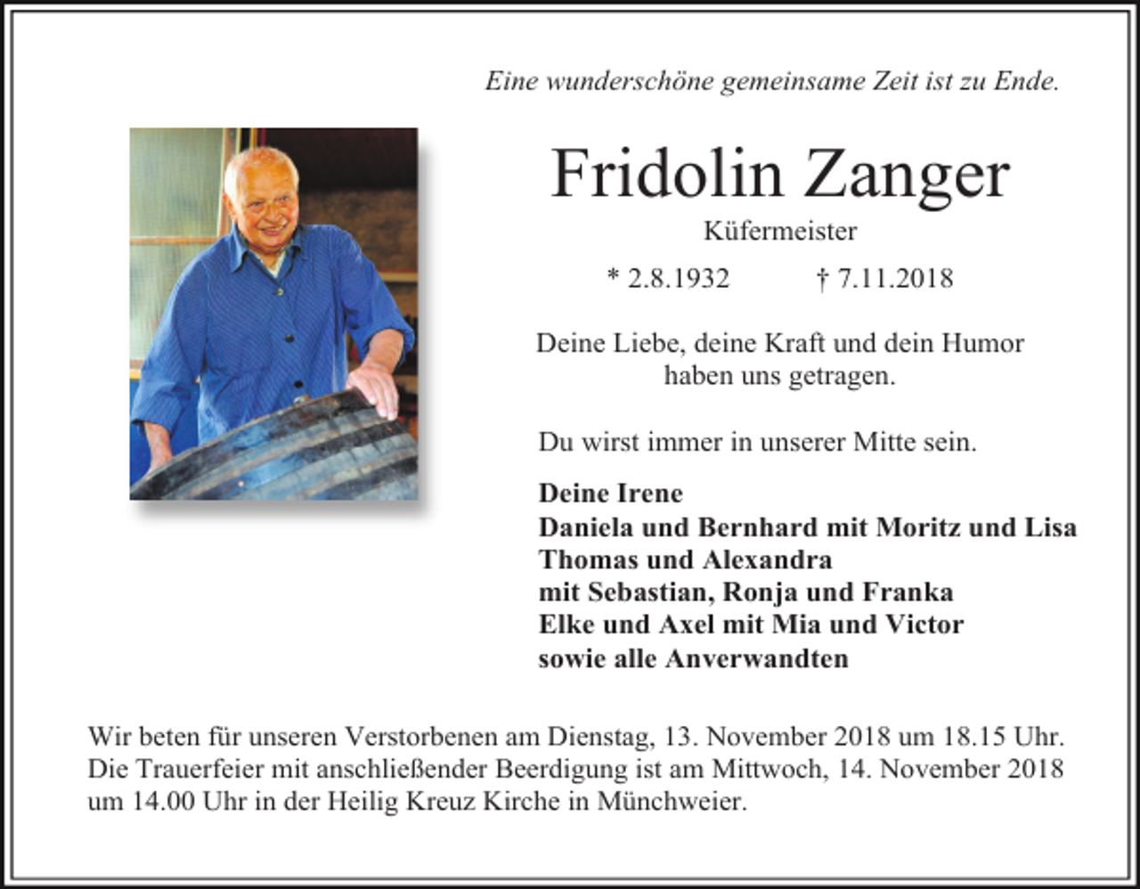 <p>Eine wunderschöne gemeinsame Zeit ist zu Ende.</p><p>Fridolin Zanger<br />Küfermeister<br />* 2.8.1932</p><p>† 7.11.2018</p><p>Deine Liebe, deine Kraft und dein Humor<br />haben uns getragen.<br />Du wirst immer in unserer Mitte sein.<br />Deine Irene<br />Daniela und Bernhard mit Moritz und Lisa<br />Thomas und Alexandra<br />mit Sebastian, Ronja und Franka<br />Elke und Axel mit Mia und Victor<br />sowie alle Anverwandten<br />Wir beten für unseren Verstorbenen am Dienstag, 13. November 2018 um 18.15 Uhr.<br />Die Trauerfeier mit anschließender Beerdigung ist am Mittwoch, 14. November 2018<br />um 14.00 Uhr in der Heilig Kreuz Kirche in Münchweier.</p>