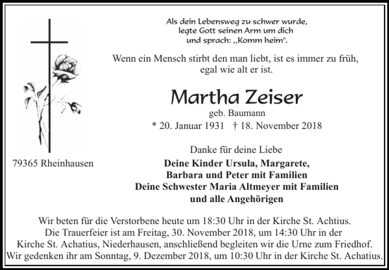 <p>Als dein Lebensweg zu schwer wurde,<br />legte Gott seinen Arm um dich<br />und sprach: ,,Komm heim".</p><p>Wenn ein Mensch stirbt den man liebt, ist es immer zu früh,<br />egal wie alt er ist.</p><p>Martha Zeiser<br />geb. Baumann</p><p>* 20. Januar 1931 † 18. November 2018</p><p>79365 Rheinhausen</p><p>Danke für deine Liebe<br />Deine Kinder Ursula, Margarete,<br />Barbara und Peter mit Familien<br />Deine Schwester Maria Altmeyer mit Familien<br />und alle Angehörigen</p><p>Wir beten für die Verstorbene heute um 18:30 Uhr in der Kirche St. Achtius.<br />Die Trauerfeier ist am Freitag, 30. November 2018, um 14:30 Uhr in der<br />Kirche St. Achatius, Niederhausen, anschließend begleiten wir die Urne zum Friedhof.<br />Wir gedenken ihr am Sonntag, 9. Dezember 2018, um 10:30 Uhr in der Kirche St. Achatius.</p>