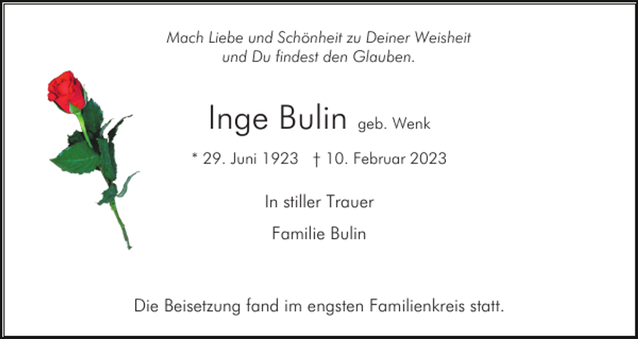 <p>Mach Liebe und Schönheit zu Deiner Weisheit<br />und Du findest den Glauben.</p><p>Inge Bulin geb. Wenk<br />* 29. Juni 1923 † 10. Februar 2023</p><p>In stiller Trauer<br />Familie Bulin</p><p>Die Beisetzung fand im engsten Familienkreis statt.</p>