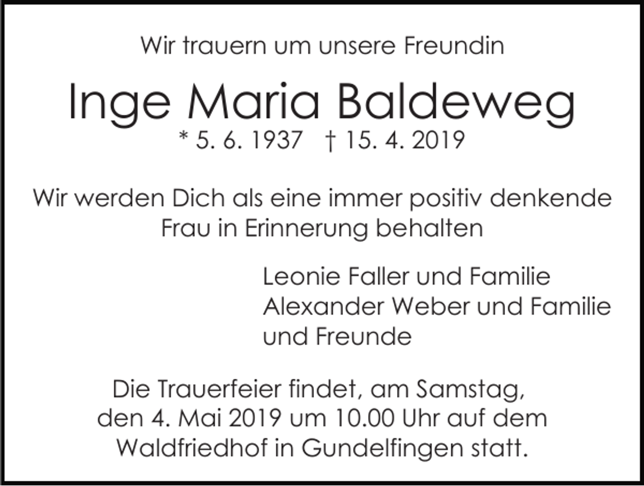 <p>Wir trauern um unsere Freundin</p><p>Inge Maria Baldeweg<br />* 5. 6. 1937 † 15. 4. 2019</p><p>Wir werden Dich als eine immer positiv denkende<br />Frau in Erinnerung behalten<br />Leonie Faller und Familie<br />Alexander Weber und Familie<br />und Freunde<br />Die Trauerfeier findet, am Samstag,<br />den 4. Mai 2019 um 10.00 Uhr auf dem<br />Waldfriedhof in Gundelfingen statt.</p>