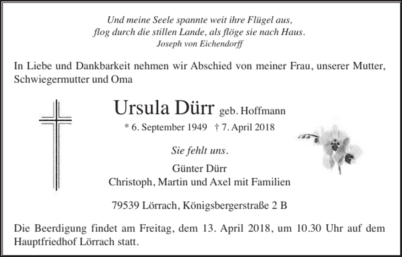 <p>Und meine Seele spannte weit ihre Flügel aus,<br />flog durch die stillen Lande, als flöge sie nach Haus.<br />Joseph von Eichendorff</p><p>In Liebe und Dankbarkeit nehmen wir Abschied von meiner Frau, unserer Mutter,<br />Schwiegermutter und Oma</p><p>Ursula Dürr geb. Hoffmann<br />* 6. September 1949 † 7. April 2018</p><p>Sie fehlt uns.<br />Günter Dürr<br />Christoph, Martin und Axel mit Familien<br />79539 Lörrach, Königsbergerstraße 2 B<br />Die Beerdigung findet am Freitag, dem 13. April 2018, um 10.30 Uhr auf dem<br />Hauptfriedhof Lörrach statt.</p>