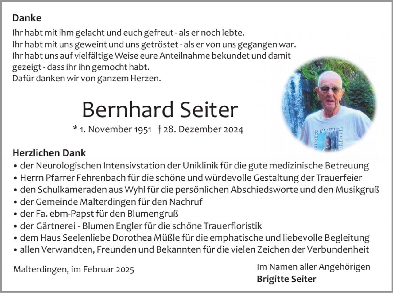 <p>Danke<br />Ihr habt mit ihm gelacht und euch gefreut ­ als er noch lebte.<br />Ihr habt mit uns geweint und uns getröstet ­ als er von uns gegangen war.<br />Ihr habt uns auf vielfältige Weise eure Anteilnahme bekundet und damit<br />gezeigt ­ dass ihr ihn gemocht habt.<br />Dafür danken wir von ganzem Herzen.</p><p>Bernhard Seiter</p><p>* 1. November 1951 † 28. Dezember 2024</p><p>Herzlichen Dank</p><p>• der Neurologischen Intensivstation der Uniklinik für die gute medizinische Betreuung<br />• Herrn Pfarrer Fehrenbach für die schöne und würdevolle Gestaltung der Trauerfeier<br />• den Schulkameraden aus Wyhl für die persönlichen Abschiedsworte und den Musikgruß<br />• der Gemeinde Malterdingen für den Nachruf<br />• der Fa. ebm­Papst für den Blumengruß<br />• der Gärtnerei ­ Blumen Engler für die schöne Trauerﬂoristik<br />• dem Haus Seelenliebe Dorothea Müßle für die emphatische und liebevolle Begleitung<br />• allen Verwandten, Freunden und Bekannten für die vielen Zeichen der Verbundenheit</p><p>Malterdingen, im Februar 2025</p><p>Im Namen aller Angehörigen</p><p>Brigitte Seiter</p>