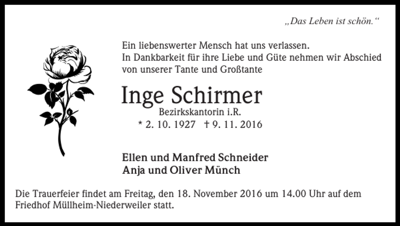 <p>„Das Leben ist schön.“<br />Ein liebenswerter Mensch hat uns verlassen.<br />In Dankbarkeit für ihre Liebe und Güte nehmen wir Abschied<br />von unserer Tante und Großtante</p><p>Inge Schirmer</p><p>Bezirkskantorin i.R.<br />* 2. 10. 1927 † 9. 11. 2016</p><p>Ellen und Manfred Schneider<br />Anja und Oliver Münch<br />Die Trauerfeier findet am Freitag, den 18. November 2016 um 14.00 Uhr auf dem<br />Friedhof Müllheim-Niederweiler statt.</p>