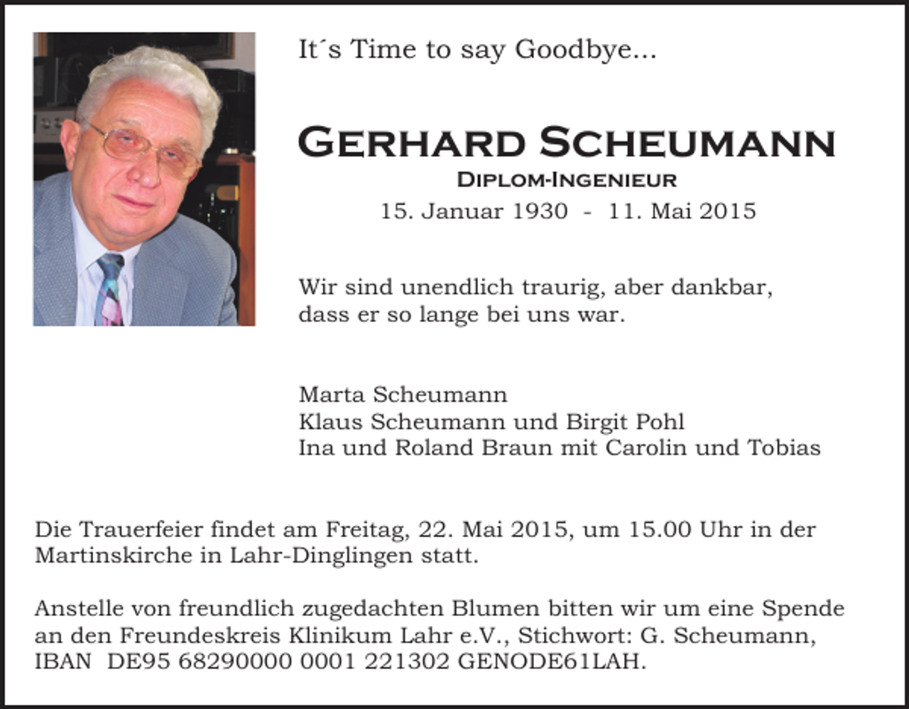 <p>It´s Time to say Goodbye...</p><p>Gerhard Scheumann<br />Diplom-Ingenieur<br />15. Januar 1930 - 11. Mai 2015</p><p>Wir sind unendlich traurig, aber dankbar,<br />dass er so lange bei uns war.<br />Marta Scheumann<br />Klaus Scheumann und Birgit Pohl<br />Ina und Roland Braun mit Carolin und Tobias<br />Die Trauerfeier findet am Freitag, 22. Mai 2015, um 15.00 Uhr in der<br />Martinskirche in Lahr-Dinglingen statt.<br />Anstelle von freundlich zugedachten Blumen bitten wir um eine Spende<br />an den Freundeskreis Klinikum Lahr e.V., Stichwort: G. Scheumann,<br />IBAN DE95 682901 221302 GENODE61LAH.</p>
