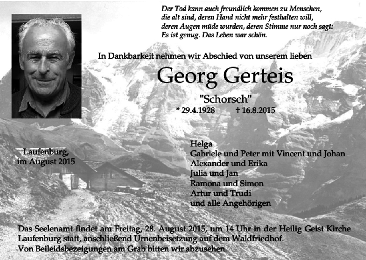 <p>Der Tod kann auch freundlich kommen zu Menschen,<br />die alt sind, deren Hand nicht mehr festhalten will,<br />deren Augen müde wurden, deren Stimme nur noch sagt:<br />Es ist genug. Das Leben war schön.</p><p>In Dankbarkeit nehmen wir Abschied von unserem lieben</p><p>Georg Gerteis<br />"Schorsch"<br />* 29.4.1928</p><p>Laufenburg,<br />im August 2015</p><p>† 16.8.2015</p><p>Helga<br />Gabriele und Peter mit Vincent und Johan<br />Alexander und Erika<br />Julia und Jan<br />Ramona und Simon<br />Artur und Trudi<br />und alle Angehörigen</p><p>Das Seelenamt findet am Freitag, 28. August 2015, um 14 Uhr in der Heilig Geist Kirche<br />Laufenburg statt, anschließend Urnenbeisetzung auf dem Waldfriedhof.<br />Von Beileidsbezeigungen am Grab bitten wir abzusehen.</p>