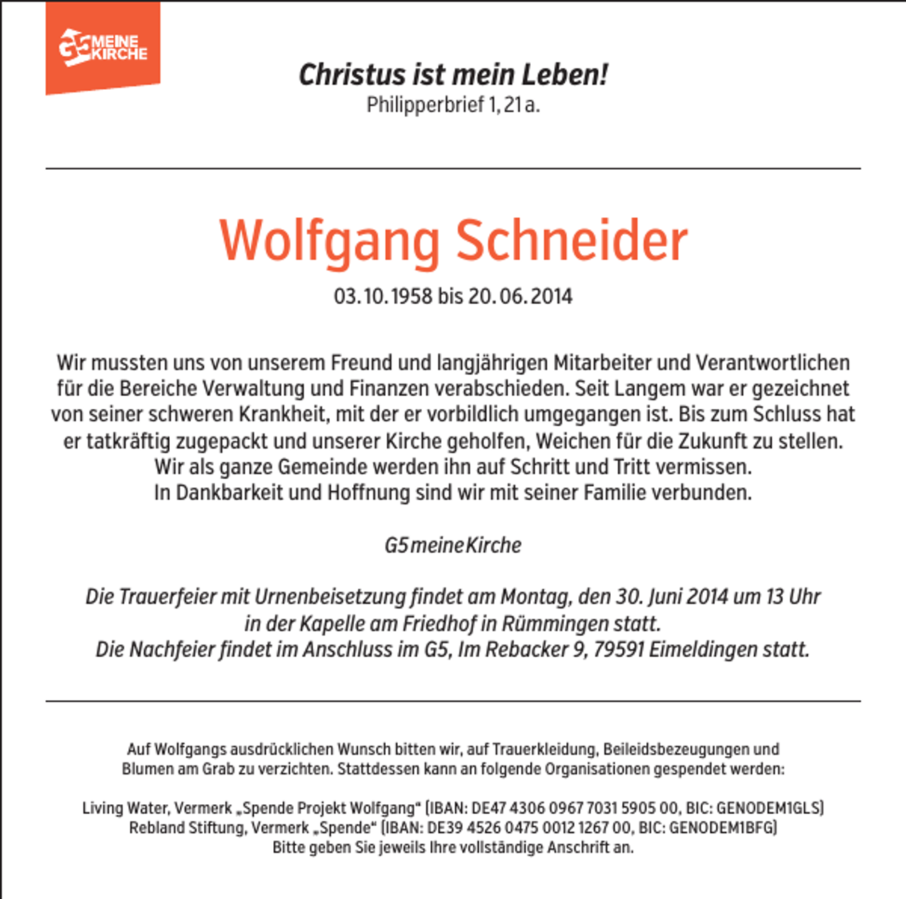 <p>Christus ist mein Leben!<br />Philipperbrief 1, 21 a.</p><p>Wolfgang Schneider<br />03. 10. 1958 bis 20. 06. 2014<br />Wir mussten uns von unserem Freund und langjährigen Mitarbeiter und Verantwortlichen<br />für die Bereiche Verwaltung und Finanzen verabschieden. Seit Langem war er gezeichnet<br />von seiner schweren Krankheit, mit der er vorbildlich umgegangen ist. Bis zum Schluss hat<br />er tatkräftig zugepackt und unserer Kirche geholfen, Weichen für die Zukunft zu stellen.<br />Wir als ganze Gemeinde werden ihn auf Schritt und Tritt vermissen.<br />In Dankbarkeit und Hoffnung sind wir mit seiner Familie verbunden.<br />G5 meine Kirche<br />Die Trauerfeier mit Urnenbeisetzung findet am Montag, den 30. Juni 2014 um 13 Uhr<br />in der Kapelle am Friedhof in Rümmingen statt.<br />Die Nachfeier findet im Anschluss im G5, Im Rebacker 9, 79591 Eimeldingen statt.</p><p>Auf Wolfgangs ausdrücklichen Wunsch bitten wir, auf Trauerkleidung, Beileidsbezeugungen und<br />Blumen am Grab zu verzichten. Stattdessen kann an folgende Organisationen gespendet werden:<br />Living Water, Vermerk „Spende Projekt Wolfgang“ (IBAN: DE47 4306 096031 5905 00, BIC: GENODEM1GLS)<br />Rebland Stiftung, Vermerk „Spende“ (IBAN: DE39 4526 0475 0067 00, BIC: GENODEM1BFG)<br />Bitte geben Sie jeweils Ihre vollständige Anschrift an.</p>