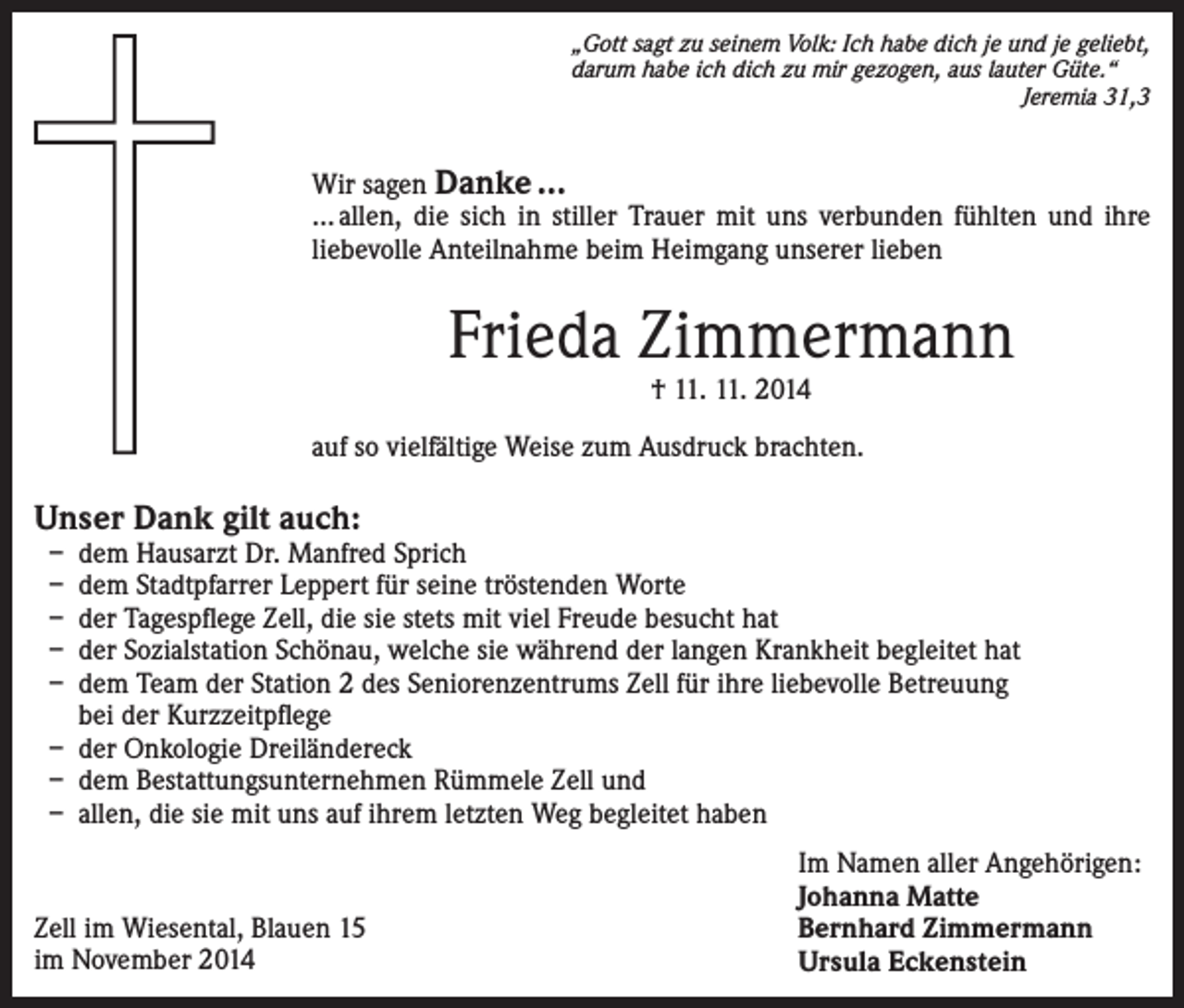 <p>„Gott sagt zu seinem Volk: Ich habe dich je und je geliebt,<br />darum habe ich dich zu mir gezogen, aus lauter Güte.“</p><p>Jeremia 31,3</p><p>Wir sagen Danke …<br />… allen, die sich in stiller Trauer mit uns verbunden fühlten und ihre<br />liebevolle Anteilnahme beim Heimgang unserer lieben</p><p>Frieda Zimmermann<br />† 11. 11. 2014</p><p>auf so vielfältige Weise zum Ausdruck brachten.</p><p>Unser Dank gilt auch:<br />–<br />–<br />–<br />–<br />–</p><p>d em Hausarzt Dr. Manfred Sprich<br />dem Stadtpfarrer Leppert für seine tröstenden Worte<br />der Tagespflege Zell, die sie stets mit viel Freude besucht hat<br />der Sozialstation Schönau, welche sie während der langen Krankheit begleitet hat<br />dem Team der Station 2 des Seniorenzentrums Zell für ihre liebevolle Betreuung<br />bei der Kurzzeitpflege<br />– der Onkologie Dreiländereck<br />– dem Bestattungsunternehmen Rümmele Zell und<br />– allen, die sie mit uns auf ihrem letzten Weg begleitet haben</p><p>Zell im Wiesental, Blauen 15<br />im November 2014</p><p>Im Namen aller Angehörigen:<br />Johanna Matte<br />Bernhard Zimmermann<br />Ursula Eckenstein</p>