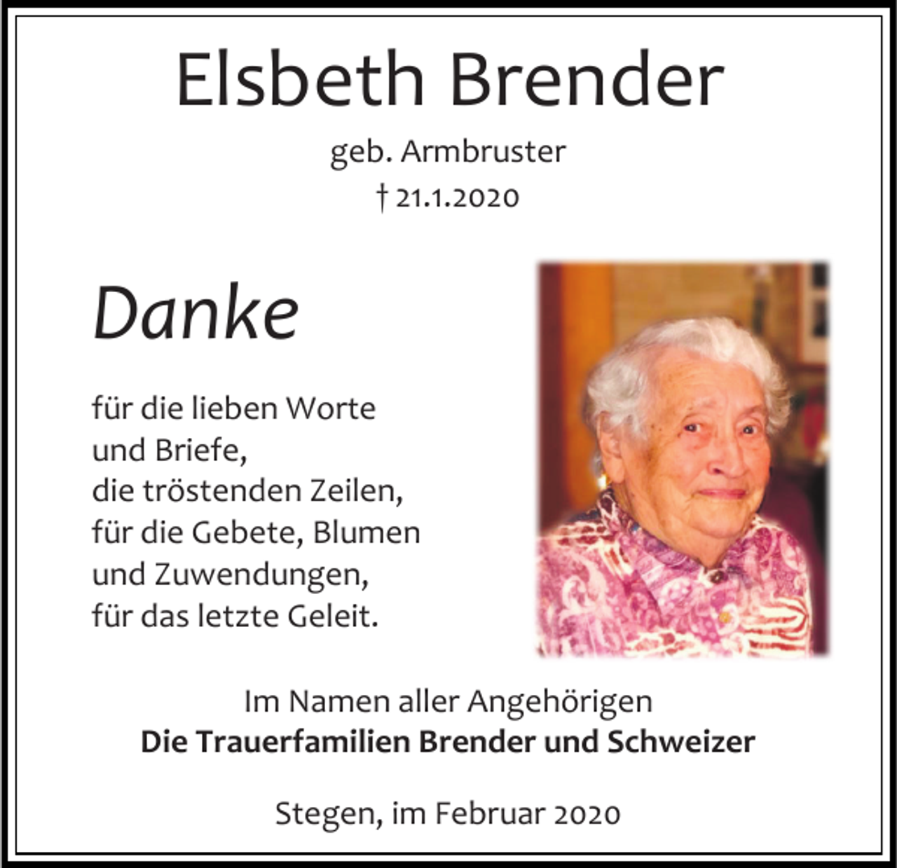 <p>Elsbeth Brender<br />geb. Armbruster<br />† 21.1.2020</p><p>Danke<br />für die lieben Worte<br />und Briefe,<br />die tröstenden Zeilen,<br />für die Gebete, Blumen<br />und Zuwendungen,<br />für das letzte Geleit.<br />Im Namen aller Angehörigen<br />Die Trauerfamilien Brender und Schweizer<br />Stegen, im Februar 2020</p>