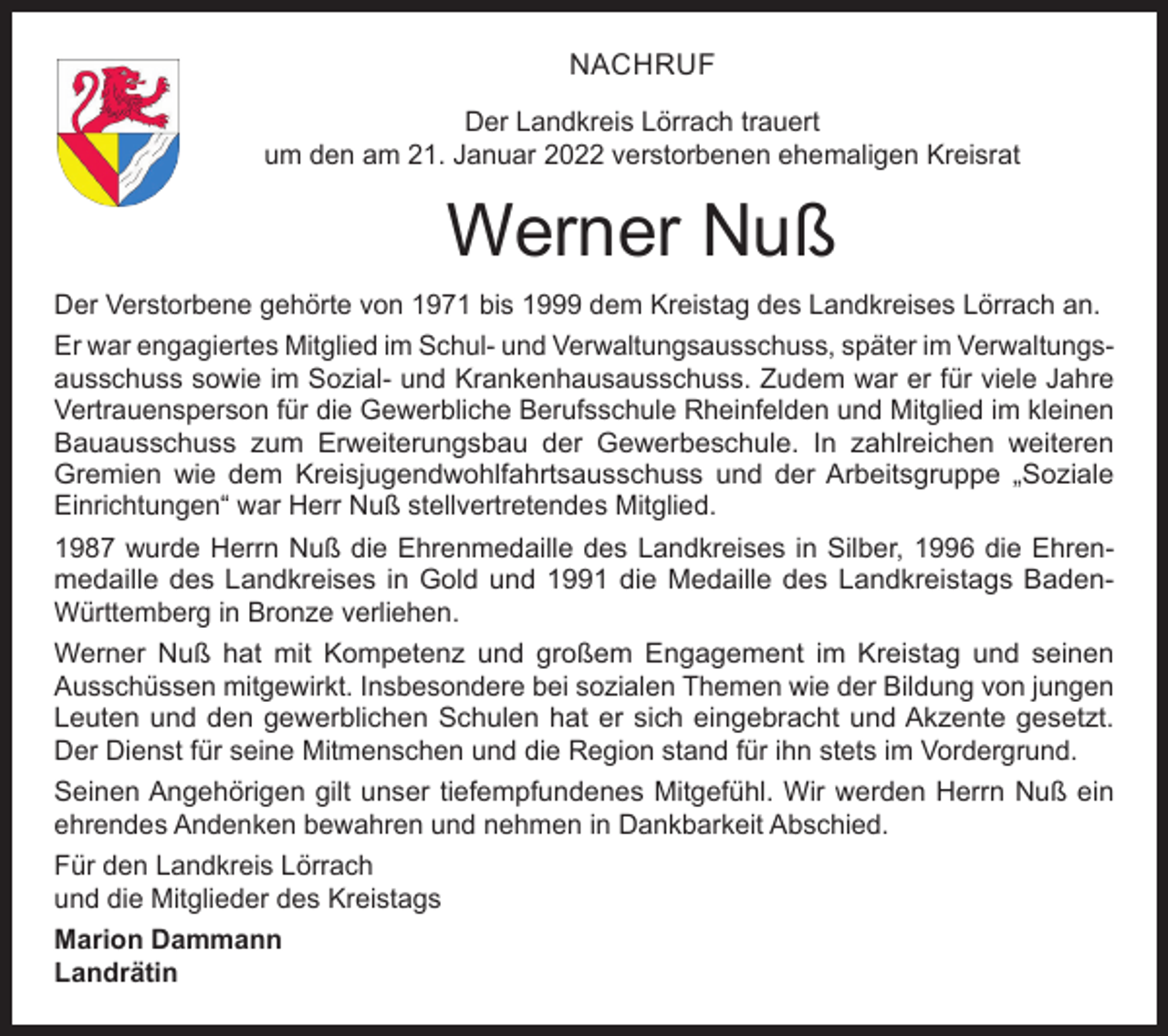 <p>NACHRUF<br />Der Landkreis Lörrach trauert<br />um den am 21. Januar 2022 verstorbenen ehemaligen Kreisrat</p><p>Werner Nuß<br />Der Verstorbene gehörte von 1971 bis 1999 dem Kreistag des Landkreises Lörrach an.<br />Er war engagiertes Mitglied im Schul- und Verwaltungsausschuss, später im Verwaltungsausschuss sowie im Sozial- und Krankenhausausschuss. Zudem war er für viele Jahre<br />Vertrauensperson für die Gewerbliche Berufsschule Rheinfelden und Mitglied im kleinen<br />Bauausschuss zum Erweiterungsbau der Gewerbeschule. In zahlreichen weiteren<br />Gremien wie dem Kreisjugendwohlfahrtsausschuss und der Arbeitsgruppe „Soziale<br />Einrichtungen“ war Herr Nuß stellvertretendes Mitglied.<br />1987 wurde Herrn Nuß die Ehrenmedaille des Landkreises in Silber, 1996 die Ehrenmedaille des Landkreises in Gold und 1991 die Medaille des Landkreistags BadenWürttemberg in Bronze verliehen.<br />Werner Nuß hat mit Kompetenz und großem Engagement im Kreistag und seinen<br />Ausschüssen mitgewirkt. Insbesondere bei sozialen Themen wie der Bildung von jungen<br />Leuten und den gewerblichen Schulen hat er sich eingebracht und Akzente gesetzt.<br />Der Dienst für seine Mitmenschen und die Region stand für ihn stets im Vordergrund.<br />Seinen Angehörigen gilt unser tiefempfundenes Mitgefühl. Wir werden Herrn Nuß ein<br />ehrendes Andenken bewahren und nehmen in Dankbarkeit Abschied.<br />Für den Landkreis Lörrach<br />und die Mitglieder des Kreistags<br />Marion Dammann<br />Landrätin</p>