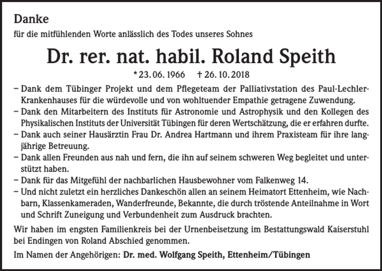 <p>Danke<br />für die mitfühlenden Worte anlässlich des Todes unseres Sohnes</p><p>Dr. rer. nat. habil. Roland Speith<br />* 23. 06. 1966 † 26. 10. 2018<br />– Dank dem Tübinger Projekt und dem Pflegeteam der Palliativstation des Paul-LechlerKrankenhauses für die würdevolle und von wohltuender Empathie getragene Zuwendung.<br />– Dank den Mitarbeitern des Instituts für Astronomie und Astrophysik und den Kollegen des<br />Physikalischen Instituts der Universität Tübingen für deren Wertschätzung, die er erfahren durfte.<br />– Dank auch seiner Hausärztin Frau Dr. Andrea Hartmann und ihrem Praxisteam für ihre langjährige Betreuung.<br />– Dank allen Freunden aus nah und fern, die ihn auf seinem schweren Weg begleitet und unterstützt haben.<br />– Dank für das Mitgefühl der nachbarlichen Hausbewohner vom Falkenweg 14.<br />– Und nicht zuletzt ein herzliches Dankeschön allen an seinem Heimatort Ettenheim, wie Nachbarn, Klassenkameraden, Wanderfreunde, Bekannte, die durch tröstende Anteilnahme in Wort<br />und Schrift Zuneigung und Verbundenheit zum Ausdruck brachten.<br />Wir haben im engsten Familienkreis bei der Urnenbeisetzung im Bestattungswald Kaiserstuhl<br />bei Endingen von Roland Abschied genommen.<br />Im Namen der Angehörigen: Dr. med. Wolfgang Speith, Ettenheim/Tübingen</p>