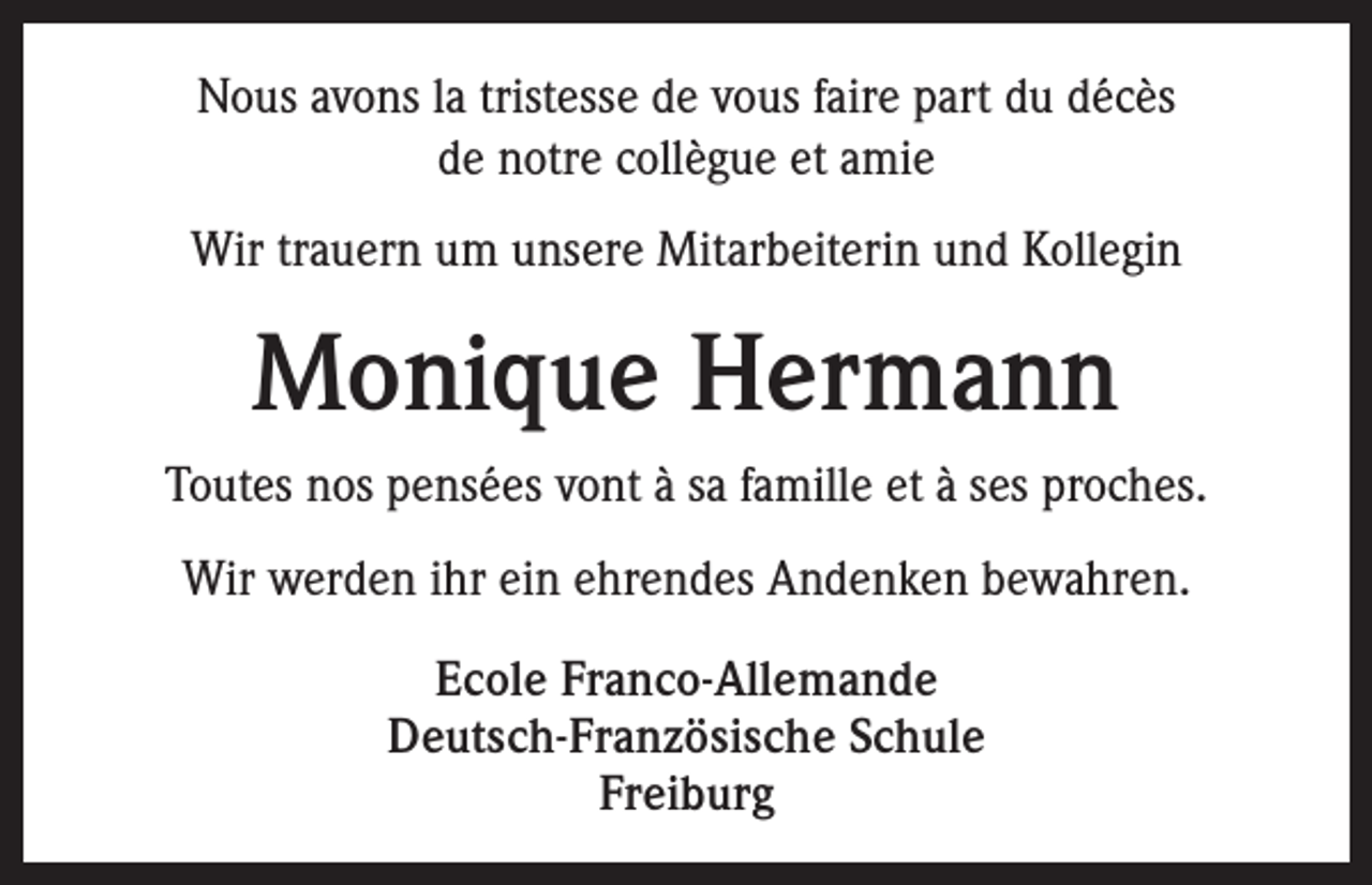 <p>Nous avons la tristesse de vous faire part du décès<br />de notre collègue et amie<br />Wir trauern um unsere Mitarbeiterin und Kollegin</p><p>Monique Hermann<br />Toutes nos pensées vont à sa famille et à ses proches.<br />Wir werden ihr ein ehrendes Andenken bewahren.<br />Ecole Franco-Allemande<br />Deutsch-Französische Schule<br />Freiburg</p>
