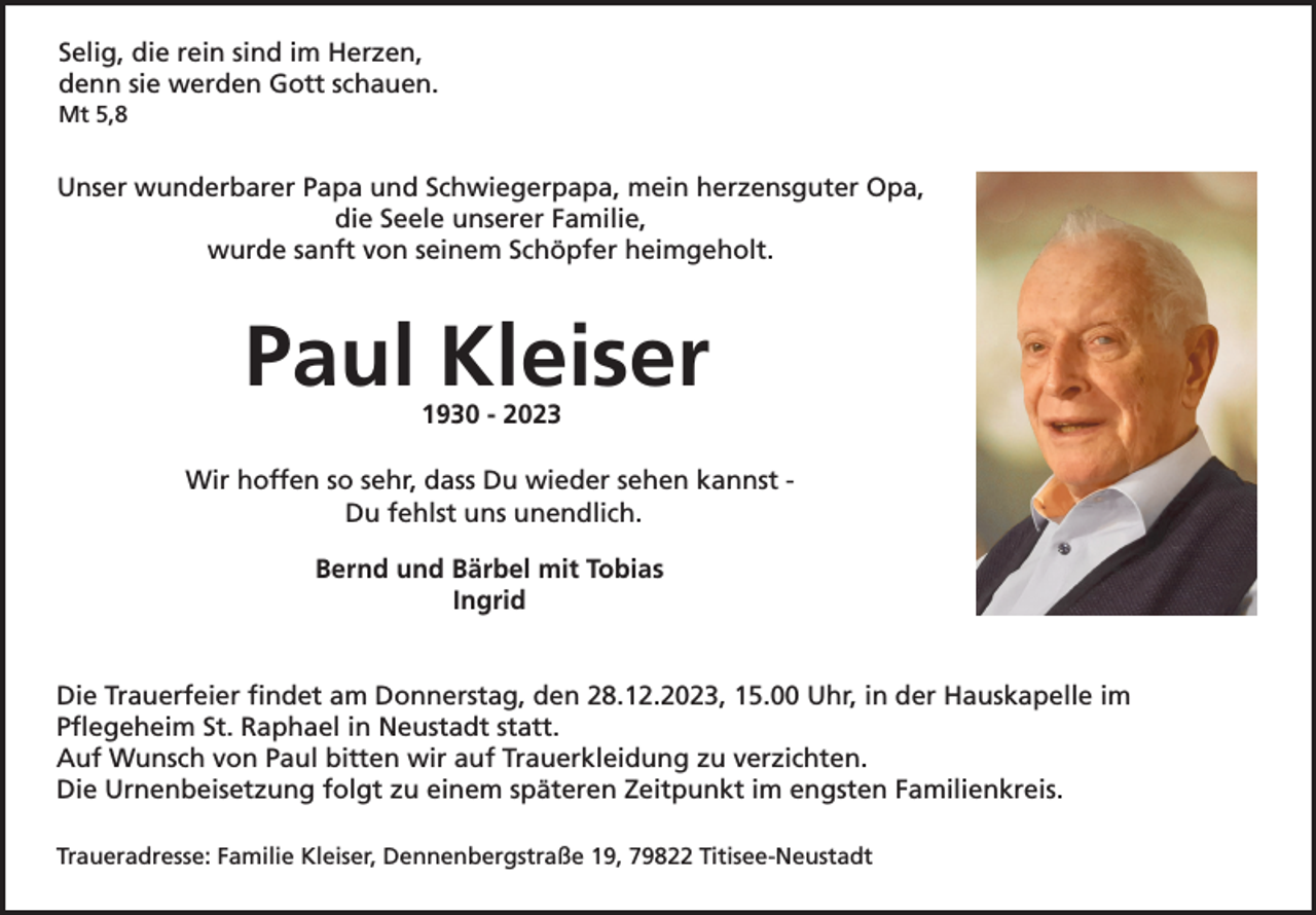 <p>Selig, die rein sind im Herzen,<br />denn sie werden Gott schauen.<br />Mt 5,8</p><p>Unser wunderbarer Papa und Schwiegerpapa, mein herzensguter Opa,<br />die Seele unserer Familie,<br />wurde sanft von seinem Schöpfer heimgeholt.</p><p>Paul Kleiser<br />1930 - 2023<br />Wir hoffen so sehr, dass Du wieder sehen kannst Du fehlst uns unendlich.<br />Bernd und Bärbel mit Tobias<br />Ingrid</p><p>Die Trauerfeier findet am Donnerstag, den 28.12.2023, 15.00 Uhr, in der Hauskapelle im<br />Pflegeheim St. Raphael in Neustadt statt.<br />Auf Wunsch von Paul bitten wir auf Trauerkleidung zu verzichten.<br />Die Urnenbeisetzung folgt zu einem späteren Zeitpunkt im engsten Familienkreis.<br />Traueradresse: Familie Kleiser, Dennenbergstraße 19, 79822 Titisee-Neustadt</p>