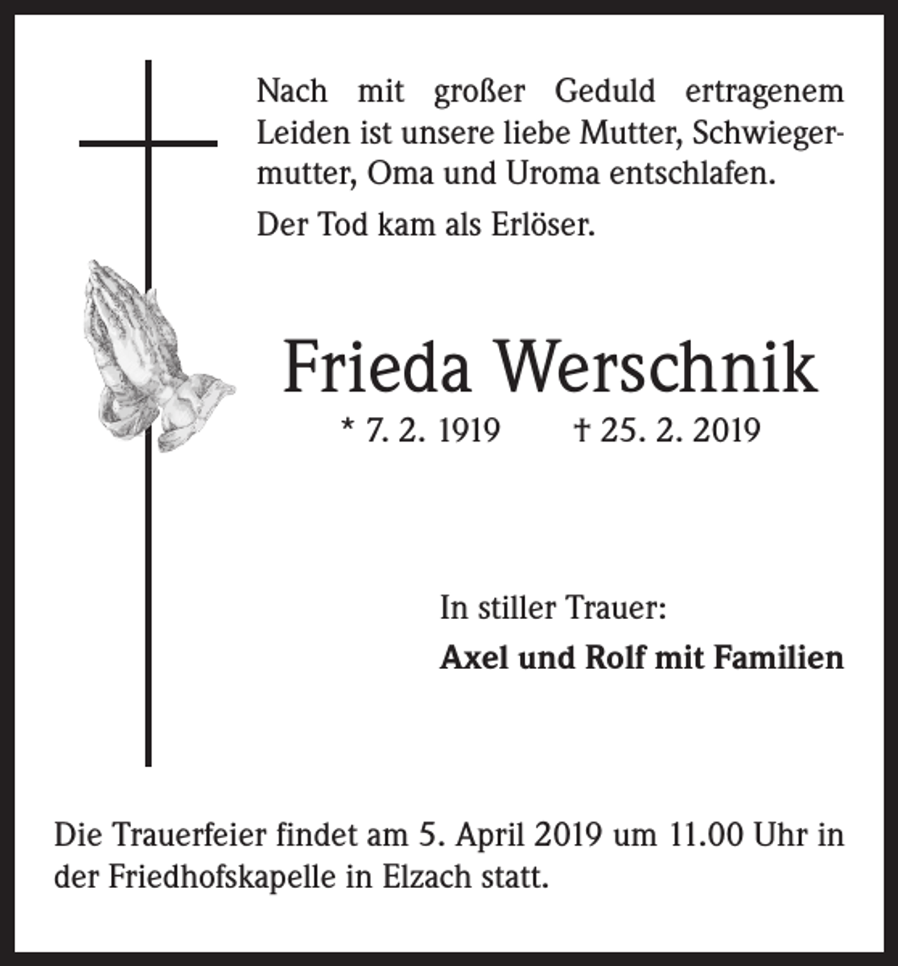 <p>Nach mit großer Geduld ertragenem<br />Leiden ist unsere liebe Mutter, Schwiegermutter, Oma und Uroma entschlafen.<br />Der Tod kam als Erlöser.</p><p>Frieda Werschnik<br />* 7. 2. 1919 † 25. 2. 2019</p><p>In stiller Trauer:<br />Axel und Rolf mit Familien</p><p>Die Trauerfeier findet am 5. April 2019 um 11.00 Uhr in<br />der Friedhofskapelle in Elzach statt.</p>