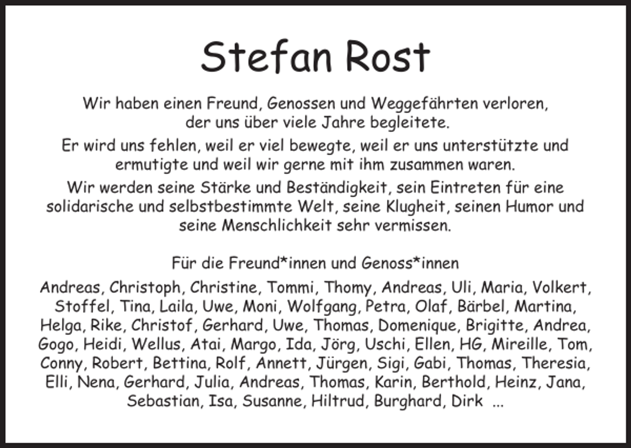 <p>Stefan Rost<br />Wir haben einen Freund, Genossen und Weggefährten verloren,<br />der uns über viele Jahre begleitete.<br />Er wird uns fehlen, weil er viel bewegte, weil er uns unterstützte und<br />ermutigte und weil wir gerne mit ihm zusammen waren.<br />Wir werden seine Stärke und Beständigkeit, sein Eintreten für eine<br />solidarische und selbstbestimmte Welt, seine Klugheit, seinen Humor und<br />seine Menschlichkeit sehr vermissen.<br />Für die Freund*innen und Genoss*innen<br />Andreas, Christoph, Christine, Tommi, Thomy, Andreas, Uli, Maria, Volkert,<br />Stoffel, Tina, Laila, Uwe, Moni, Wolfgang, Petra, Olaf, Bärbel, Martina,<br />Helga, Rike, Christof, Gerhard, Uwe, Thomas, Domenique, Brigitte, Andrea,<br />Gogo, Heidi, Wellus, Atai, Margo, Ida, Jörg, Uschi, Ellen, HG, Mireille, Tom,<br />Conny, Robert, Bettina, Rolf, Annett, Jürgen, Sigi, Gabi, Thomas, Theresia,<br />Elli, Nena, Gerhard, Julia, Andreas, Thomas, Karin, Berthold, Heinz, Jana,<br />Sebastian, Isa, Susanne, Hiltrud, Burghard, Dirk ...</p>