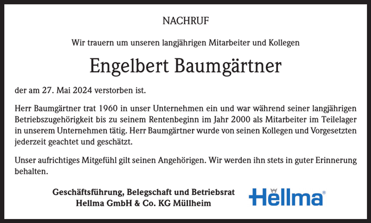 <p>NACHRUF<br />Wir trauern um unseren langjährigen Mitarbeiter und Kollegen</p><p>Engelbert Baumgärtner<br />der am 27. Mai 2024 verstorben ist.<br />Herr Baumgärtner trat 1960 in unser Unternehmen ein und war während seiner langjährigen<br />Betriebszugehörigkeit bis zu seinem Rentenbeginn im Jahr 2000 als Mitarbeiter im Teilelager<br />in unserem Unternehmen tätig. Herr Baumgärtner wurde von seinen Kollegen und Vorgesetzten<br />jederzeit geachtet und geschätzt.<br />Unser aufrichtiges Mitgefühl gilt seinen Angehörigen. Wir werden ihn stets in guter Erinnerung<br />behalten.<br />Geschäftsführung, Belegschaft und Betriebsrat<br />Hellma GmbH &amp; Co. KG Müllheim</p>